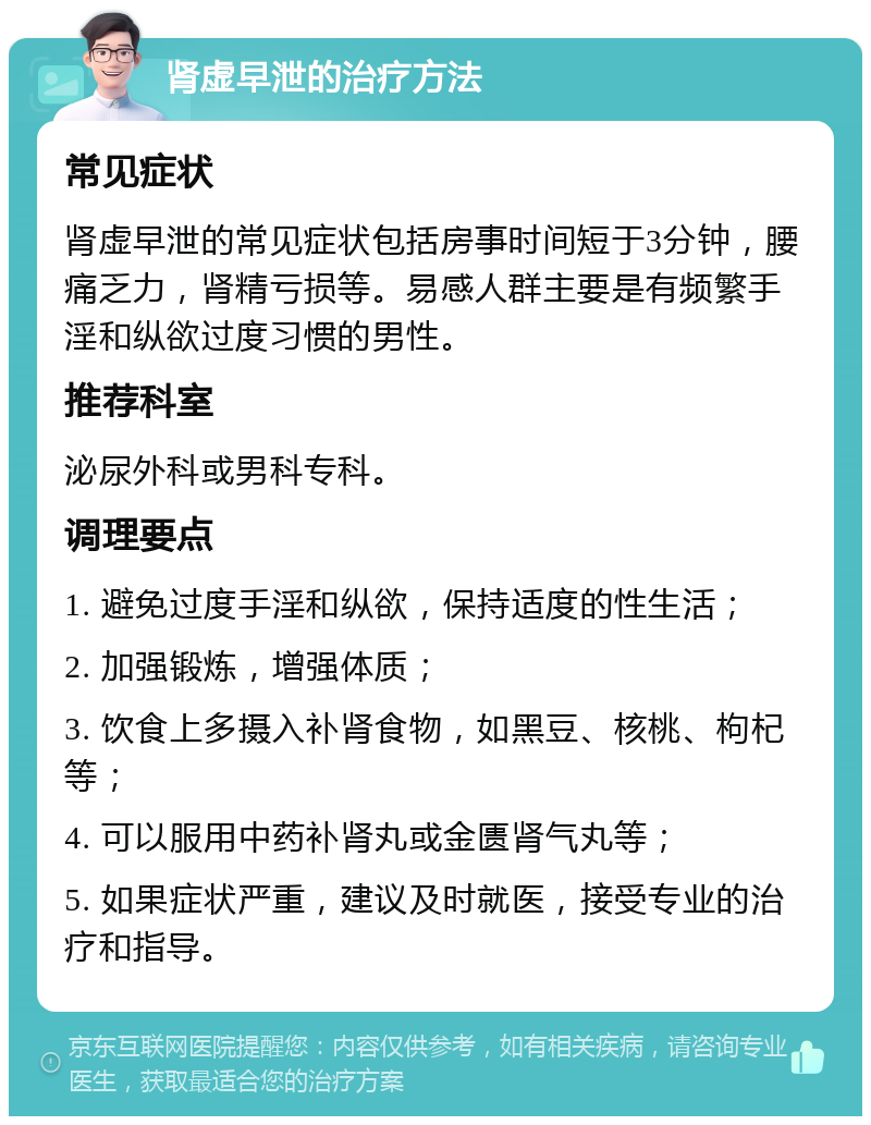 肾虚早泄的治疗方法 常见症状 肾虚早泄的常见症状包括房事时间短于3分钟，腰痛乏力，肾精亏损等。易感人群主要是有频繁手淫和纵欲过度习惯的男性。 推荐科室 泌尿外科或男科专科。 调理要点 1. 避免过度手淫和纵欲，保持适度的性生活； 2. 加强锻炼，增强体质； 3. 饮食上多摄入补肾食物，如黑豆、核桃、枸杞等； 4. 可以服用中药补肾丸或金匮肾气丸等； 5. 如果症状严重，建议及时就医，接受专业的治疗和指导。