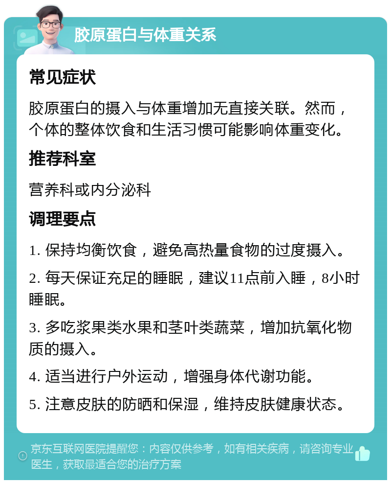 胶原蛋白与体重关系 常见症状 胶原蛋白的摄入与体重增加无直接关联。然而，个体的整体饮食和生活习惯可能影响体重变化。 推荐科室 营养科或内分泌科 调理要点 1. 保持均衡饮食，避免高热量食物的过度摄入。 2. 每天保证充足的睡眠，建议11点前入睡，8小时睡眠。 3. 多吃浆果类水果和茎叶类蔬菜，增加抗氧化物质的摄入。 4. 适当进行户外运动，增强身体代谢功能。 5. 注意皮肤的防晒和保湿，维持皮肤健康状态。