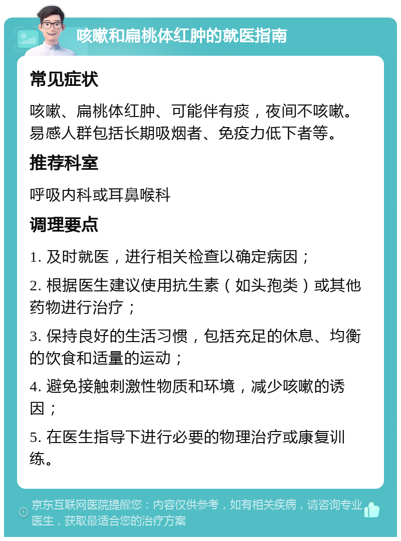 咳嗽和扁桃体红肿的就医指南 常见症状 咳嗽、扁桃体红肿、可能伴有痰，夜间不咳嗽。易感人群包括长期吸烟者、免疫力低下者等。 推荐科室 呼吸内科或耳鼻喉科 调理要点 1. 及时就医，进行相关检查以确定病因； 2. 根据医生建议使用抗生素（如头孢类）或其他药物进行治疗； 3. 保持良好的生活习惯，包括充足的休息、均衡的饮食和适量的运动； 4. 避免接触刺激性物质和环境，减少咳嗽的诱因； 5. 在医生指导下进行必要的物理治疗或康复训练。