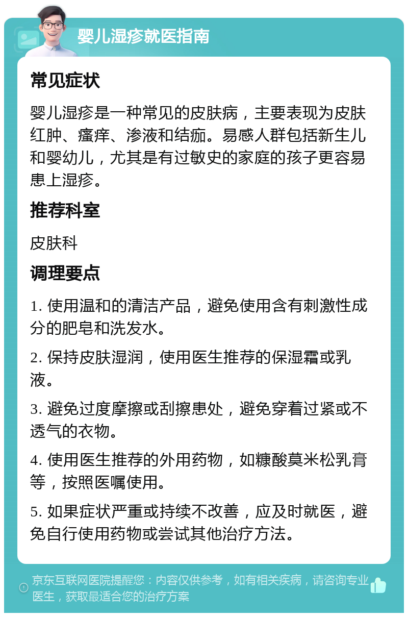 婴儿湿疹就医指南 常见症状 婴儿湿疹是一种常见的皮肤病，主要表现为皮肤红肿、瘙痒、渗液和结痂。易感人群包括新生儿和婴幼儿，尤其是有过敏史的家庭的孩子更容易患上湿疹。 推荐科室 皮肤科 调理要点 1. 使用温和的清洁产品，避免使用含有刺激性成分的肥皂和洗发水。 2. 保持皮肤湿润，使用医生推荐的保湿霜或乳液。 3. 避免过度摩擦或刮擦患处，避免穿着过紧或不透气的衣物。 4. 使用医生推荐的外用药物，如糠酸莫米松乳膏等，按照医嘱使用。 5. 如果症状严重或持续不改善，应及时就医，避免自行使用药物或尝试其他治疗方法。