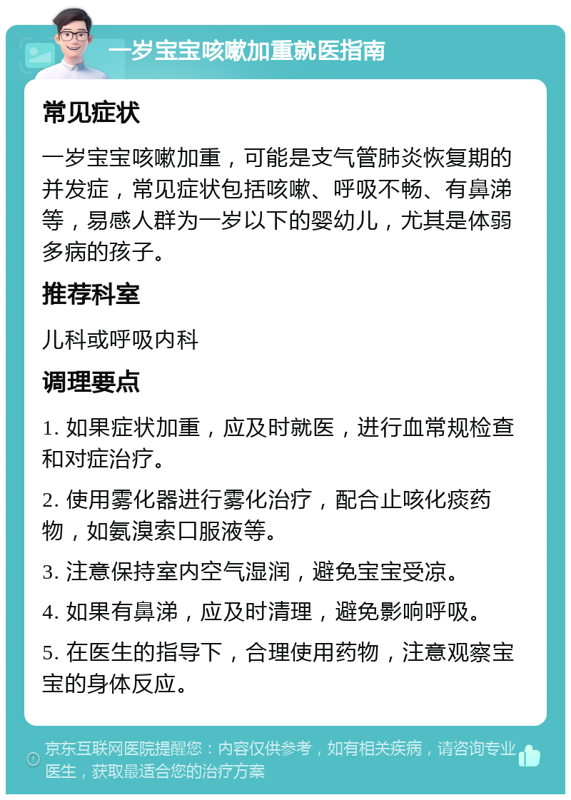 一岁宝宝咳嗽加重就医指南 常见症状 一岁宝宝咳嗽加重，可能是支气管肺炎恢复期的并发症，常见症状包括咳嗽、呼吸不畅、有鼻涕等，易感人群为一岁以下的婴幼儿，尤其是体弱多病的孩子。 推荐科室 儿科或呼吸内科 调理要点 1. 如果症状加重，应及时就医，进行血常规检查和对症治疗。 2. 使用雾化器进行雾化治疗，配合止咳化痰药物，如氨溴索口服液等。 3. 注意保持室内空气湿润，避免宝宝受凉。 4. 如果有鼻涕，应及时清理，避免影响呼吸。 5. 在医生的指导下，合理使用药物，注意观察宝宝的身体反应。