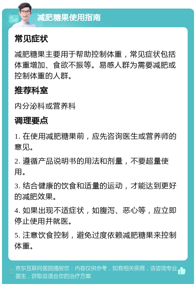 减肥糖果使用指南 常见症状 减肥糖果主要用于帮助控制体重，常见症状包括体重增加、食欲不振等。易感人群为需要减肥或控制体重的人群。 推荐科室 内分泌科或营养科 调理要点 1. 在使用减肥糖果前，应先咨询医生或营养师的意见。 2. 遵循产品说明书的用法和剂量，不要超量使用。 3. 结合健康的饮食和适量的运动，才能达到更好的减肥效果。 4. 如果出现不适症状，如腹泻、恶心等，应立即停止使用并就医。 5. 注意饮食控制，避免过度依赖减肥糖果来控制体重。