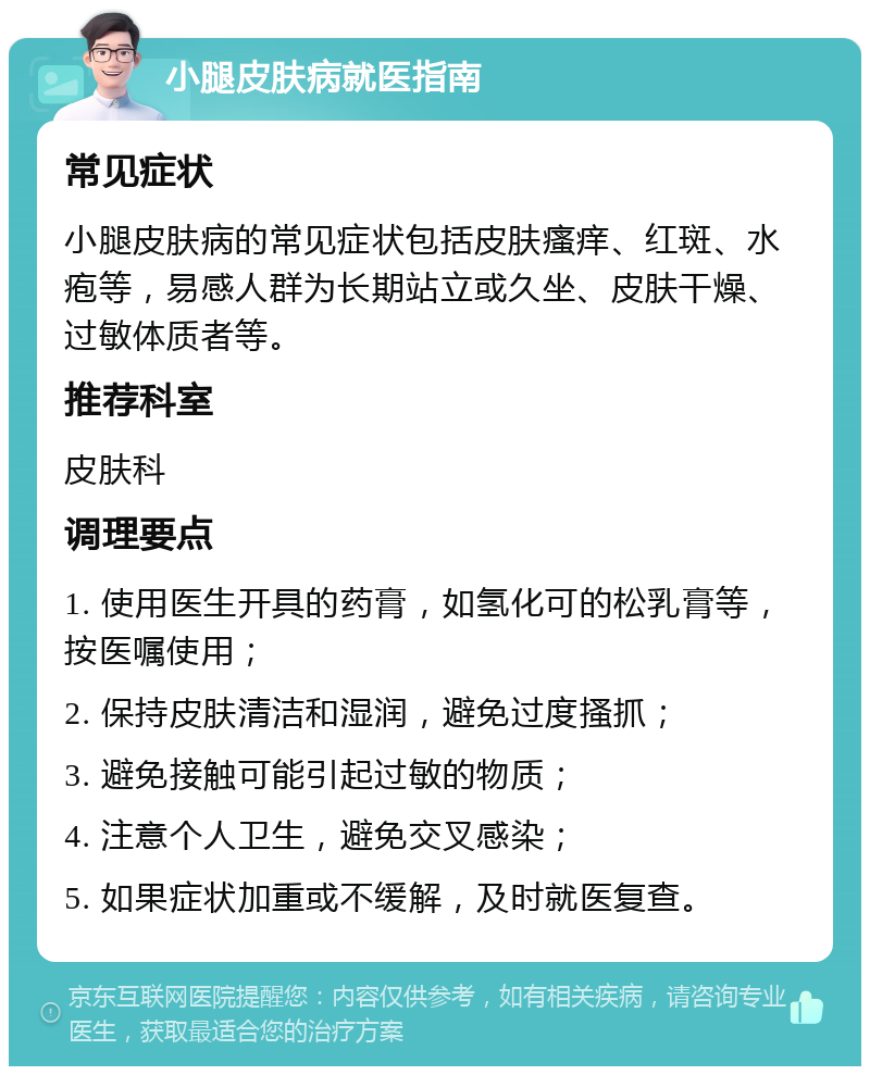 小腿皮肤病就医指南 常见症状 小腿皮肤病的常见症状包括皮肤瘙痒、红斑、水疱等，易感人群为长期站立或久坐、皮肤干燥、过敏体质者等。 推荐科室 皮肤科 调理要点 1. 使用医生开具的药膏，如氢化可的松乳膏等，按医嘱使用； 2. 保持皮肤清洁和湿润，避免过度搔抓； 3. 避免接触可能引起过敏的物质； 4. 注意个人卫生，避免交叉感染； 5. 如果症状加重或不缓解，及时就医复查。