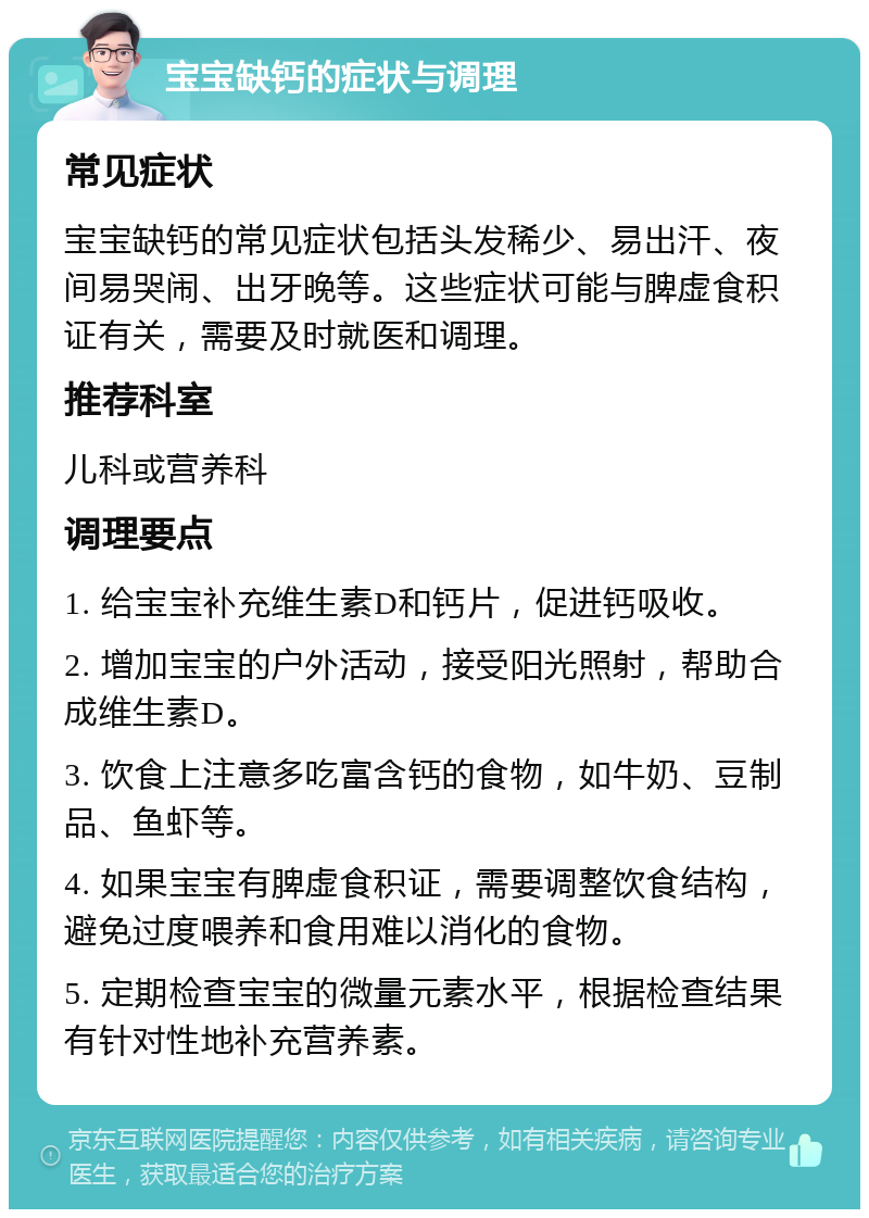 宝宝缺钙的症状与调理 常见症状 宝宝缺钙的常见症状包括头发稀少、易出汗、夜间易哭闹、出牙晚等。这些症状可能与脾虚食积证有关，需要及时就医和调理。 推荐科室 儿科或营养科 调理要点 1. 给宝宝补充维生素D和钙片，促进钙吸收。 2. 增加宝宝的户外活动，接受阳光照射，帮助合成维生素D。 3. 饮食上注意多吃富含钙的食物，如牛奶、豆制品、鱼虾等。 4. 如果宝宝有脾虚食积证，需要调整饮食结构，避免过度喂养和食用难以消化的食物。 5. 定期检查宝宝的微量元素水平，根据检查结果有针对性地补充营养素。