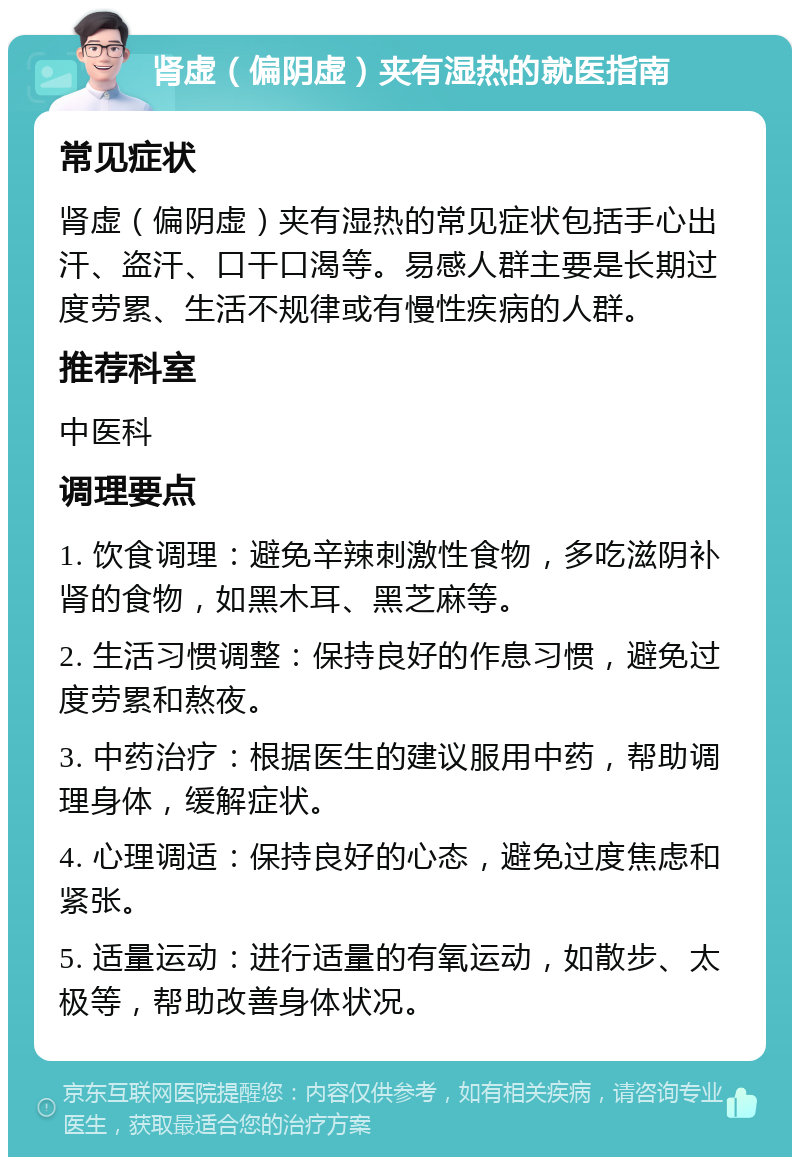 肾虚（偏阴虚）夹有湿热的就医指南 常见症状 肾虚（偏阴虚）夹有湿热的常见症状包括手心出汗、盗汗、口干口渴等。易感人群主要是长期过度劳累、生活不规律或有慢性疾病的人群。 推荐科室 中医科 调理要点 1. 饮食调理：避免辛辣刺激性食物，多吃滋阴补肾的食物，如黑木耳、黑芝麻等。 2. 生活习惯调整：保持良好的作息习惯，避免过度劳累和熬夜。 3. 中药治疗：根据医生的建议服用中药，帮助调理身体，缓解症状。 4. 心理调适：保持良好的心态，避免过度焦虑和紧张。 5. 适量运动：进行适量的有氧运动，如散步、太极等，帮助改善身体状况。