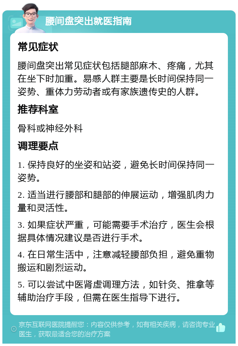 腰间盘突出就医指南 常见症状 腰间盘突出常见症状包括腿部麻木、疼痛，尤其在坐下时加重。易感人群主要是长时间保持同一姿势、重体力劳动者或有家族遗传史的人群。 推荐科室 骨科或神经外科 调理要点 1. 保持良好的坐姿和站姿，避免长时间保持同一姿势。 2. 适当进行腰部和腿部的伸展运动，增强肌肉力量和灵活性。 3. 如果症状严重，可能需要手术治疗，医生会根据具体情况建议是否进行手术。 4. 在日常生活中，注意减轻腰部负担，避免重物搬运和剧烈运动。 5. 可以尝试中医肾虚调理方法，如针灸、推拿等辅助治疗手段，但需在医生指导下进行。