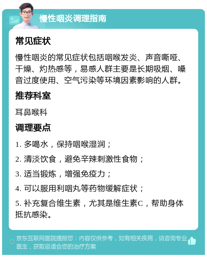 慢性咽炎调理指南 常见症状 慢性咽炎的常见症状包括咽喉发炎、声音嘶哑、干燥、灼热感等，易感人群主要是长期吸烟、嗓音过度使用、空气污染等环境因素影响的人群。 推荐科室 耳鼻喉科 调理要点 1. 多喝水，保持咽喉湿润； 2. 清淡饮食，避免辛辣刺激性食物； 3. 适当锻炼，增强免疫力； 4. 可以服用利咽丸等药物缓解症状； 5. 补充复合维生素，尤其是维生素C，帮助身体抵抗感染。