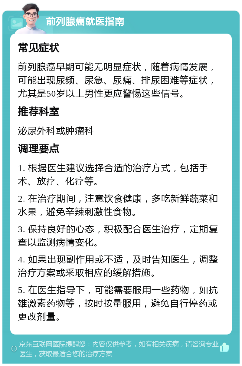 前列腺癌就医指南 常见症状 前列腺癌早期可能无明显症状，随着病情发展，可能出现尿频、尿急、尿痛、排尿困难等症状，尤其是50岁以上男性更应警惕这些信号。 推荐科室 泌尿外科或肿瘤科 调理要点 1. 根据医生建议选择合适的治疗方式，包括手术、放疗、化疗等。 2. 在治疗期间，注意饮食健康，多吃新鲜蔬菜和水果，避免辛辣刺激性食物。 3. 保持良好的心态，积极配合医生治疗，定期复查以监测病情变化。 4. 如果出现副作用或不适，及时告知医生，调整治疗方案或采取相应的缓解措施。 5. 在医生指导下，可能需要服用一些药物，如抗雄激素药物等，按时按量服用，避免自行停药或更改剂量。