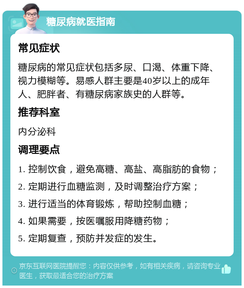 糖尿病就医指南 常见症状 糖尿病的常见症状包括多尿、口渴、体重下降、视力模糊等。易感人群主要是40岁以上的成年人、肥胖者、有糖尿病家族史的人群等。 推荐科室 内分泌科 调理要点 1. 控制饮食，避免高糖、高盐、高脂肪的食物； 2. 定期进行血糖监测，及时调整治疗方案； 3. 进行适当的体育锻炼，帮助控制血糖； 4. 如果需要，按医嘱服用降糖药物； 5. 定期复查，预防并发症的发生。