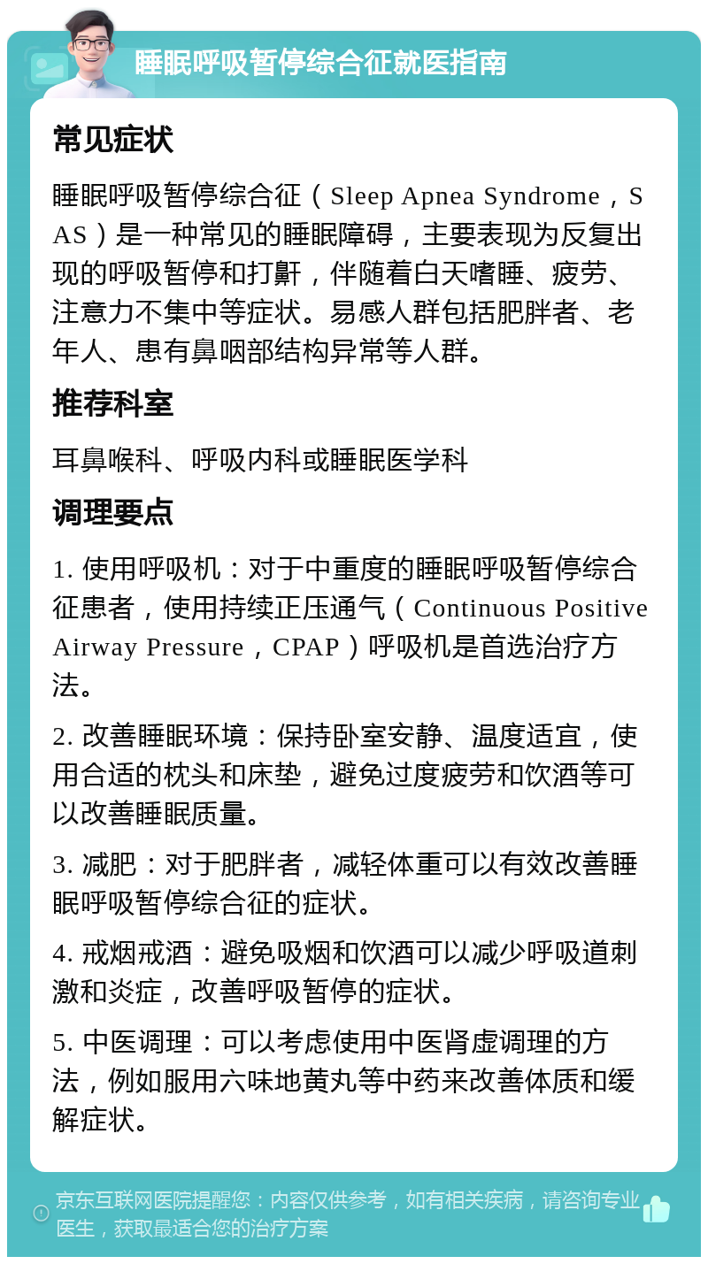 睡眠呼吸暂停综合征就医指南 常见症状 睡眠呼吸暂停综合征（Sleep Apnea Syndrome，SAS）是一种常见的睡眠障碍，主要表现为反复出现的呼吸暂停和打鼾，伴随着白天嗜睡、疲劳、注意力不集中等症状。易感人群包括肥胖者、老年人、患有鼻咽部结构异常等人群。 推荐科室 耳鼻喉科、呼吸内科或睡眠医学科 调理要点 1. 使用呼吸机：对于中重度的睡眠呼吸暂停综合征患者，使用持续正压通气（Continuous Positive Airway Pressure，CPAP）呼吸机是首选治疗方法。 2. 改善睡眠环境：保持卧室安静、温度适宜，使用合适的枕头和床垫，避免过度疲劳和饮酒等可以改善睡眠质量。 3. 减肥：对于肥胖者，减轻体重可以有效改善睡眠呼吸暂停综合征的症状。 4. 戒烟戒酒：避免吸烟和饮酒可以减少呼吸道刺激和炎症，改善呼吸暂停的症状。 5. 中医调理：可以考虑使用中医肾虚调理的方法，例如服用六味地黄丸等中药来改善体质和缓解症状。