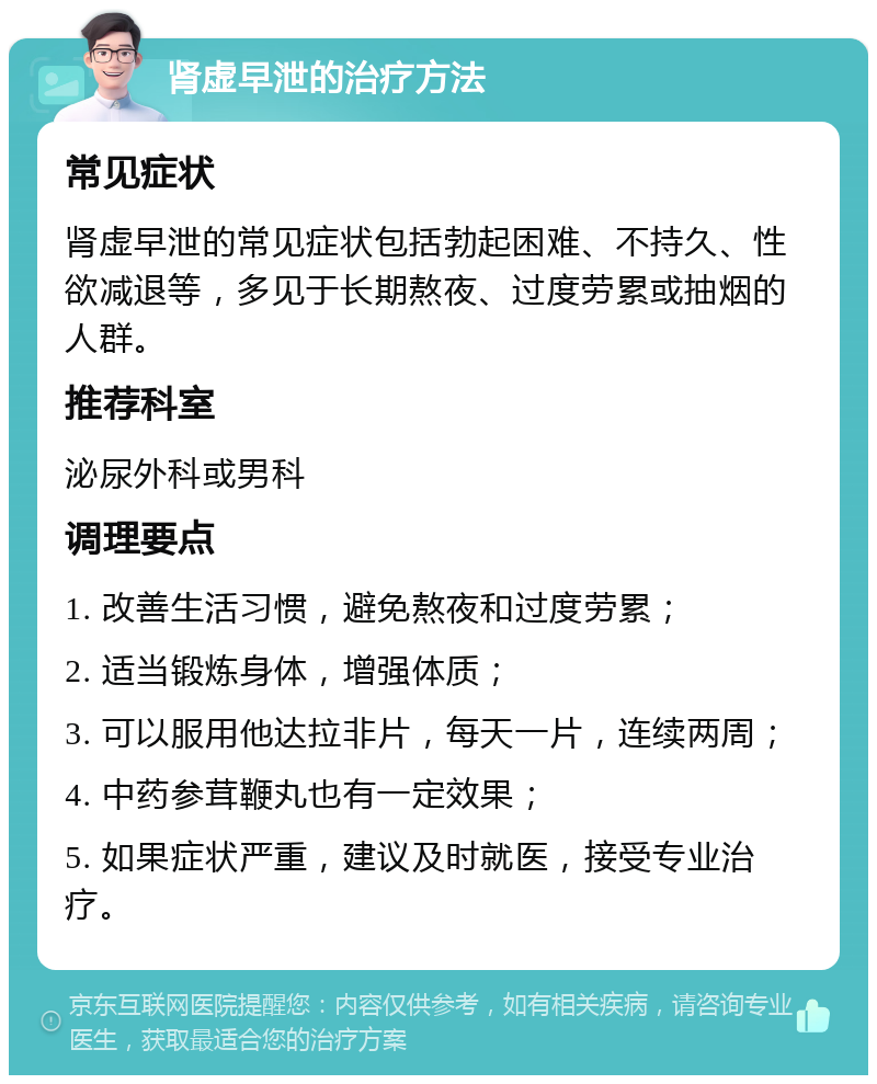 肾虚早泄的治疗方法 常见症状 肾虚早泄的常见症状包括勃起困难、不持久、性欲减退等，多见于长期熬夜、过度劳累或抽烟的人群。 推荐科室 泌尿外科或男科 调理要点 1. 改善生活习惯，避免熬夜和过度劳累； 2. 适当锻炼身体，增强体质； 3. 可以服用他达拉非片，每天一片，连续两周； 4. 中药参茸鞭丸也有一定效果； 5. 如果症状严重，建议及时就医，接受专业治疗。