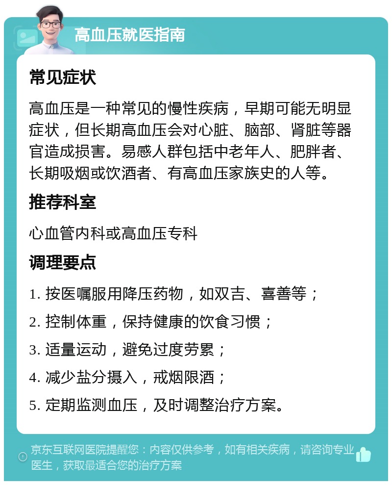 高血压就医指南 常见症状 高血压是一种常见的慢性疾病，早期可能无明显症状，但长期高血压会对心脏、脑部、肾脏等器官造成损害。易感人群包括中老年人、肥胖者、长期吸烟或饮酒者、有高血压家族史的人等。 推荐科室 心血管内科或高血压专科 调理要点 1. 按医嘱服用降压药物，如双吉、喜善等； 2. 控制体重，保持健康的饮食习惯； 3. 适量运动，避免过度劳累； 4. 减少盐分摄入，戒烟限酒； 5. 定期监测血压，及时调整治疗方案。