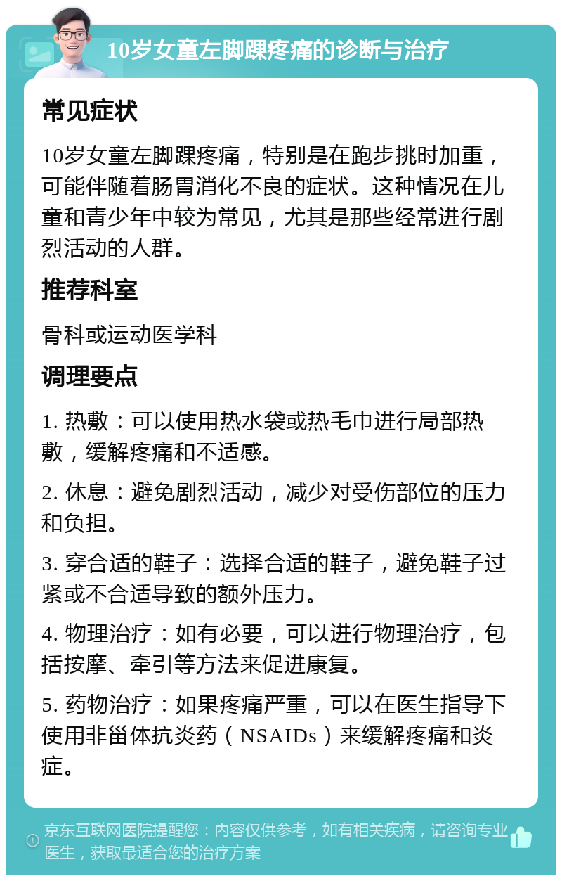 10岁女童左脚踝疼痛的诊断与治疗 常见症状 10岁女童左脚踝疼痛，特别是在跑步挑时加重，可能伴随着肠胃消化不良的症状。这种情况在儿童和青少年中较为常见，尤其是那些经常进行剧烈活动的人群。 推荐科室 骨科或运动医学科 调理要点 1. 热敷：可以使用热水袋或热毛巾进行局部热敷，缓解疼痛和不适感。 2. 休息：避免剧烈活动，减少对受伤部位的压力和负担。 3. 穿合适的鞋子：选择合适的鞋子，避免鞋子过紧或不合适导致的额外压力。 4. 物理治疗：如有必要，可以进行物理治疗，包括按摩、牵引等方法来促进康复。 5. 药物治疗：如果疼痛严重，可以在医生指导下使用非甾体抗炎药（NSAIDs）来缓解疼痛和炎症。