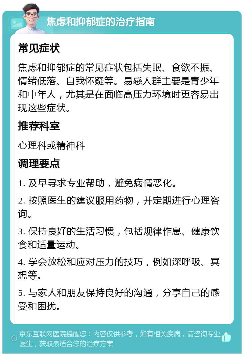 焦虑和抑郁症的治疗指南 常见症状 焦虑和抑郁症的常见症状包括失眠、食欲不振、情绪低落、自我怀疑等。易感人群主要是青少年和中年人，尤其是在面临高压力环境时更容易出现这些症状。 推荐科室 心理科或精神科 调理要点 1. 及早寻求专业帮助，避免病情恶化。 2. 按照医生的建议服用药物，并定期进行心理咨询。 3. 保持良好的生活习惯，包括规律作息、健康饮食和适量运动。 4. 学会放松和应对压力的技巧，例如深呼吸、冥想等。 5. 与家人和朋友保持良好的沟通，分享自己的感受和困扰。