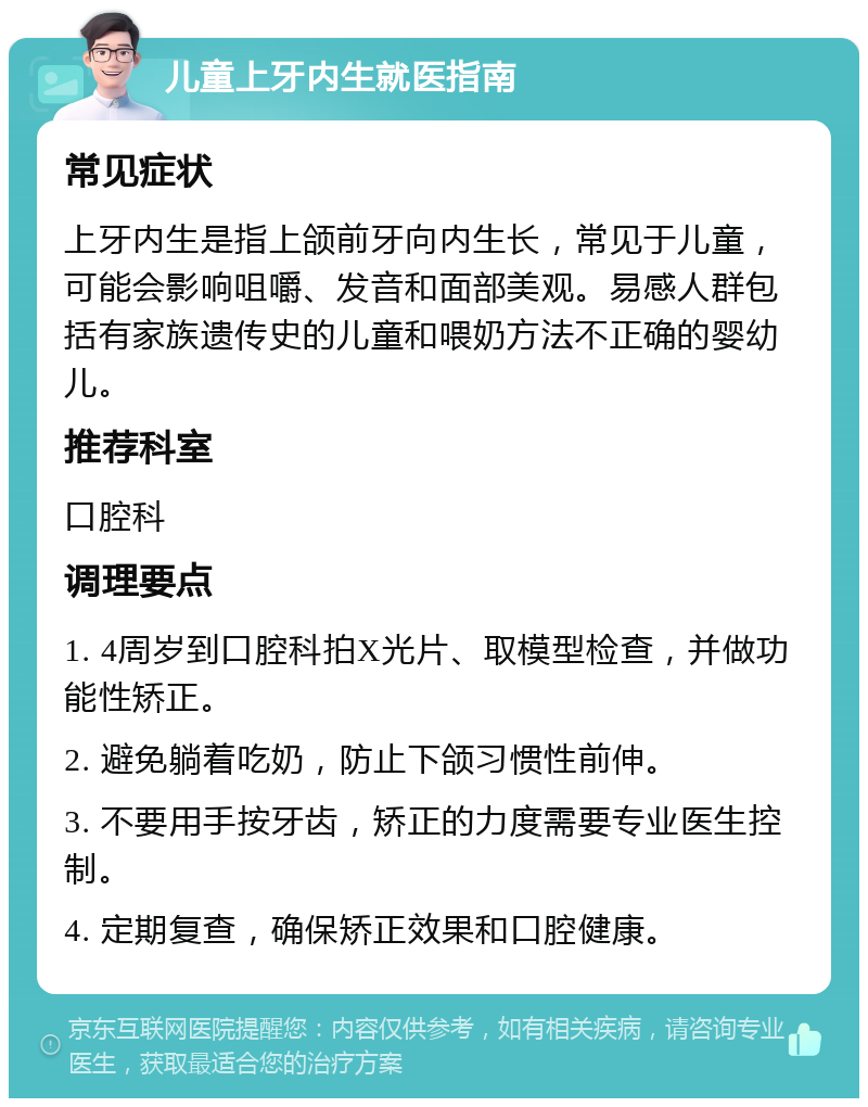 儿童上牙内生就医指南 常见症状 上牙内生是指上颌前牙向内生长，常见于儿童，可能会影响咀嚼、发音和面部美观。易感人群包括有家族遗传史的儿童和喂奶方法不正确的婴幼儿。 推荐科室 口腔科 调理要点 1. 4周岁到口腔科拍X光片、取模型检查，并做功能性矫正。 2. 避免躺着吃奶，防止下颌习惯性前伸。 3. 不要用手按牙齿，矫正的力度需要专业医生控制。 4. 定期复查，确保矫正效果和口腔健康。