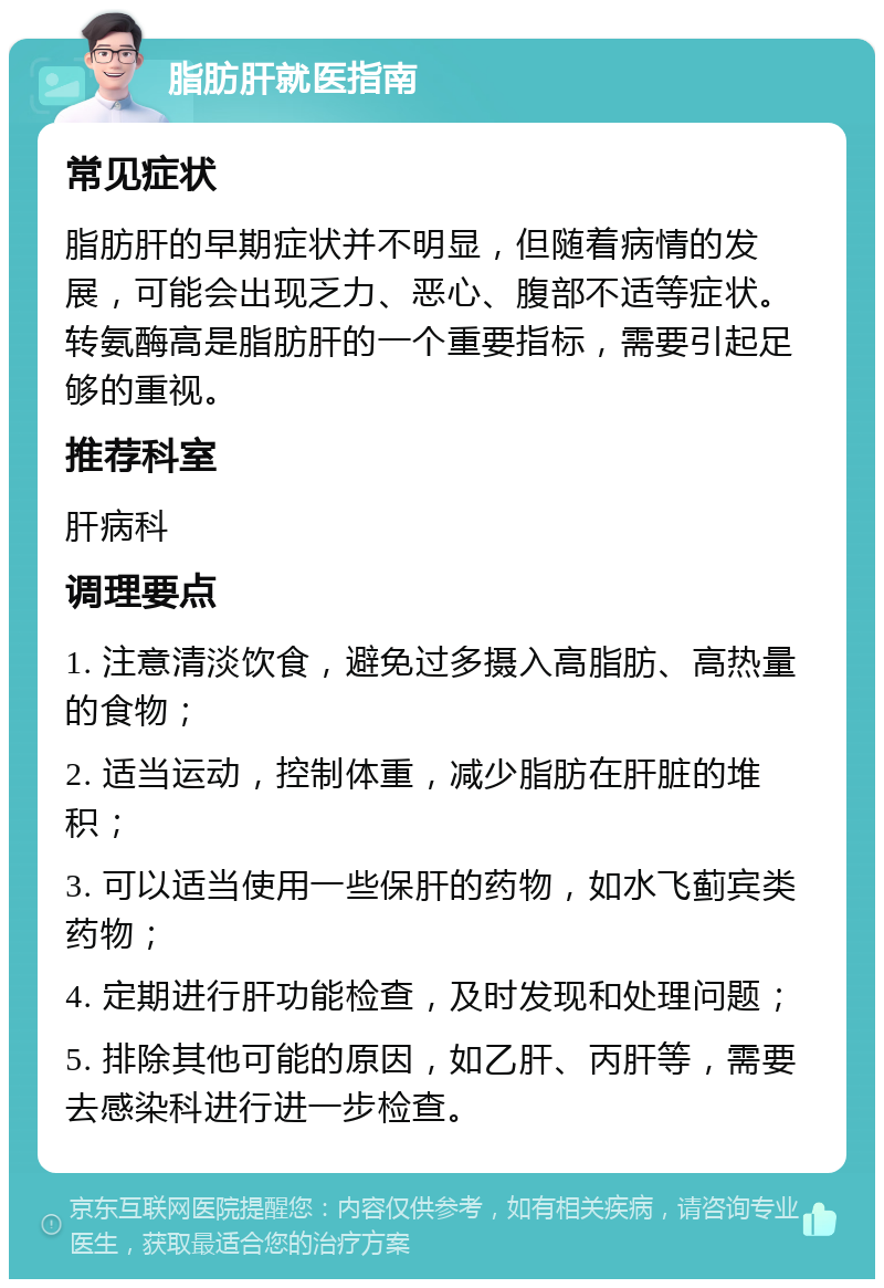 脂肪肝就医指南 常见症状 脂肪肝的早期症状并不明显，但随着病情的发展，可能会出现乏力、恶心、腹部不适等症状。转氨酶高是脂肪肝的一个重要指标，需要引起足够的重视。 推荐科室 肝病科 调理要点 1. 注意清淡饮食，避免过多摄入高脂肪、高热量的食物； 2. 适当运动，控制体重，减少脂肪在肝脏的堆积； 3. 可以适当使用一些保肝的药物，如水飞蓟宾类药物； 4. 定期进行肝功能检查，及时发现和处理问题； 5. 排除其他可能的原因，如乙肝、丙肝等，需要去感染科进行进一步检查。