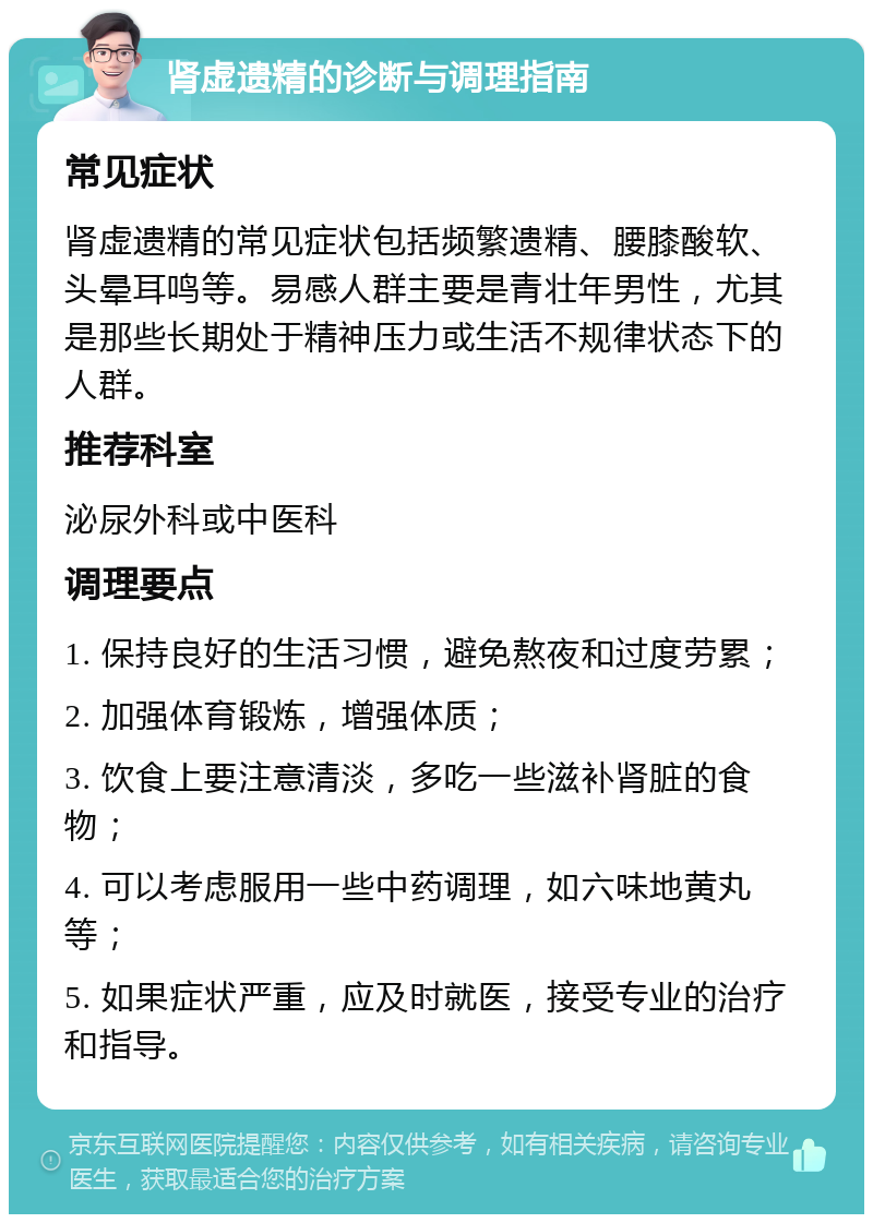 肾虚遗精的诊断与调理指南 常见症状 肾虚遗精的常见症状包括频繁遗精、腰膝酸软、头晕耳鸣等。易感人群主要是青壮年男性，尤其是那些长期处于精神压力或生活不规律状态下的人群。 推荐科室 泌尿外科或中医科 调理要点 1. 保持良好的生活习惯，避免熬夜和过度劳累； 2. 加强体育锻炼，增强体质； 3. 饮食上要注意清淡，多吃一些滋补肾脏的食物； 4. 可以考虑服用一些中药调理，如六味地黄丸等； 5. 如果症状严重，应及时就医，接受专业的治疗和指导。