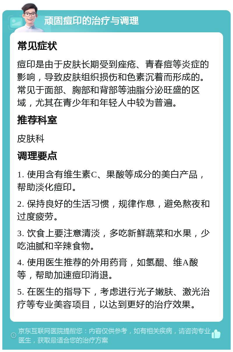 顽固痘印的治疗与调理 常见症状 痘印是由于皮肤长期受到痤疮、青春痘等炎症的影响，导致皮肤组织损伤和色素沉着而形成的。常见于面部、胸部和背部等油脂分泌旺盛的区域，尤其在青少年和年轻人中较为普遍。 推荐科室 皮肤科 调理要点 1. 使用含有维生素C、果酸等成分的美白产品，帮助淡化痘印。 2. 保持良好的生活习惯，规律作息，避免熬夜和过度疲劳。 3. 饮食上要注意清淡，多吃新鲜蔬菜和水果，少吃油腻和辛辣食物。 4. 使用医生推荐的外用药膏，如氢醌、维A酸等，帮助加速痘印消退。 5. 在医生的指导下，考虑进行光子嫩肤、激光治疗等专业美容项目，以达到更好的治疗效果。