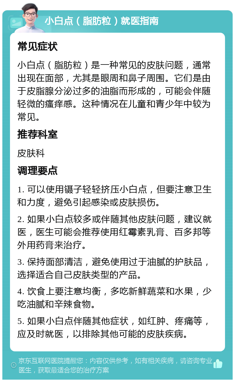 小白点（脂肪粒）就医指南 常见症状 小白点（脂肪粒）是一种常见的皮肤问题，通常出现在面部，尤其是眼周和鼻子周围。它们是由于皮脂腺分泌过多的油脂而形成的，可能会伴随轻微的瘙痒感。这种情况在儿童和青少年中较为常见。 推荐科室 皮肤科 调理要点 1. 可以使用镊子轻轻挤压小白点，但要注意卫生和力度，避免引起感染或皮肤损伤。 2. 如果小白点较多或伴随其他皮肤问题，建议就医，医生可能会推荐使用红霉素乳膏、百多邦等外用药膏来治疗。 3. 保持面部清洁，避免使用过于油腻的护肤品，选择适合自己皮肤类型的产品。 4. 饮食上要注意均衡，多吃新鲜蔬菜和水果，少吃油腻和辛辣食物。 5. 如果小白点伴随其他症状，如红肿、疼痛等，应及时就医，以排除其他可能的皮肤疾病。