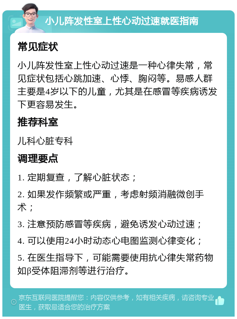 小儿阵发性室上性心动过速就医指南 常见症状 小儿阵发性室上性心动过速是一种心律失常，常见症状包括心跳加速、心悸、胸闷等。易感人群主要是4岁以下的儿童，尤其是在感冒等疾病诱发下更容易发生。 推荐科室 儿科心脏专科 调理要点 1. 定期复查，了解心脏状态； 2. 如果发作频繁或严重，考虑射频消融微创手术； 3. 注意预防感冒等疾病，避免诱发心动过速； 4. 可以使用24小时动态心电图监测心律变化； 5. 在医生指导下，可能需要使用抗心律失常药物如β受体阻滞剂等进行治疗。