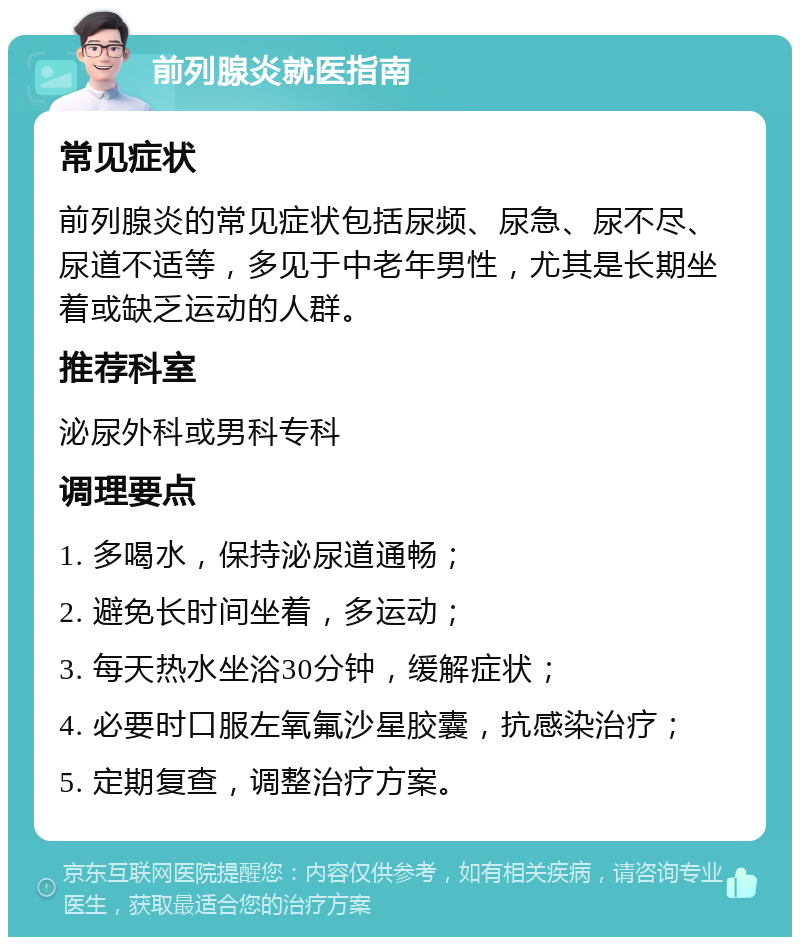 前列腺炎就医指南 常见症状 前列腺炎的常见症状包括尿频、尿急、尿不尽、尿道不适等，多见于中老年男性，尤其是长期坐着或缺乏运动的人群。 推荐科室 泌尿外科或男科专科 调理要点 1. 多喝水，保持泌尿道通畅； 2. 避免长时间坐着，多运动； 3. 每天热水坐浴30分钟，缓解症状； 4. 必要时口服左氧氟沙星胶囊，抗感染治疗； 5. 定期复查，调整治疗方案。