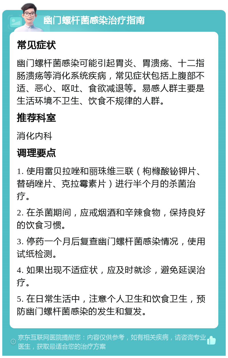 幽门螺杆菌感染治疗指南 常见症状 幽门螺杆菌感染可能引起胃炎、胃溃疡、十二指肠溃疡等消化系统疾病，常见症状包括上腹部不适、恶心、呕吐、食欲减退等。易感人群主要是生活环境不卫生、饮食不规律的人群。 推荐科室 消化内科 调理要点 1. 使用雷贝拉唑和丽珠维三联（枸橼酸铋钾片、替硝唑片、克拉霉素片）进行半个月的杀菌治疗。 2. 在杀菌期间，应戒烟酒和辛辣食物，保持良好的饮食习惯。 3. 停药一个月后复查幽门螺杆菌感染情况，使用试纸检测。 4. 如果出现不适症状，应及时就诊，避免延误治疗。 5. 在日常生活中，注意个人卫生和饮食卫生，预防幽门螺杆菌感染的发生和复发。