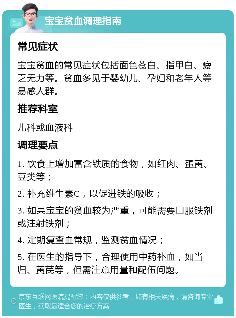 宝宝贫血调理指南 常见症状 宝宝贫血的常见症状包括面色苍白、指甲白、疲乏无力等。贫血多见于婴幼儿、孕妇和老年人等易感人群。 推荐科室 儿科或血液科 调理要点 1. 饮食上增加富含铁质的食物，如红肉、蛋黄、豆类等； 2. 补充维生素C，以促进铁的吸收； 3. 如果宝宝的贫血较为严重，可能需要口服铁剂或注射铁剂； 4. 定期复查血常规，监测贫血情况； 5. 在医生的指导下，合理使用中药补血，如当归、黄芪等，但需注意用量和配伍问题。