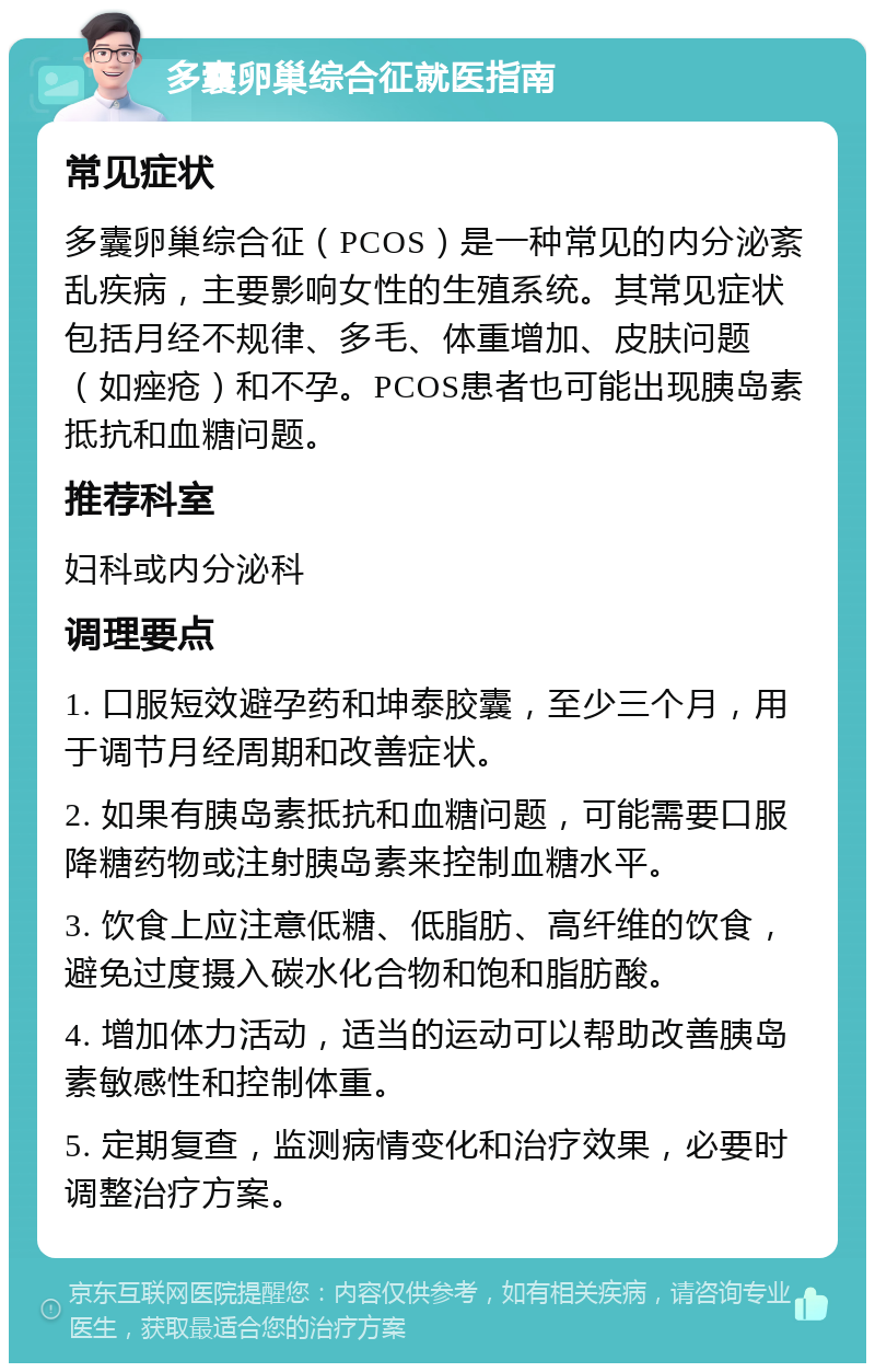 多囊卵巢综合征就医指南 常见症状 多囊卵巢综合征（PCOS）是一种常见的内分泌紊乱疾病，主要影响女性的生殖系统。其常见症状包括月经不规律、多毛、体重增加、皮肤问题（如痤疮）和不孕。PCOS患者也可能出现胰岛素抵抗和血糖问题。 推荐科室 妇科或内分泌科 调理要点 1. 口服短效避孕药和坤泰胶囊，至少三个月，用于调节月经周期和改善症状。 2. 如果有胰岛素抵抗和血糖问题，可能需要口服降糖药物或注射胰岛素来控制血糖水平。 3. 饮食上应注意低糖、低脂肪、高纤维的饮食，避免过度摄入碳水化合物和饱和脂肪酸。 4. 增加体力活动，适当的运动可以帮助改善胰岛素敏感性和控制体重。 5. 定期复查，监测病情变化和治疗效果，必要时调整治疗方案。