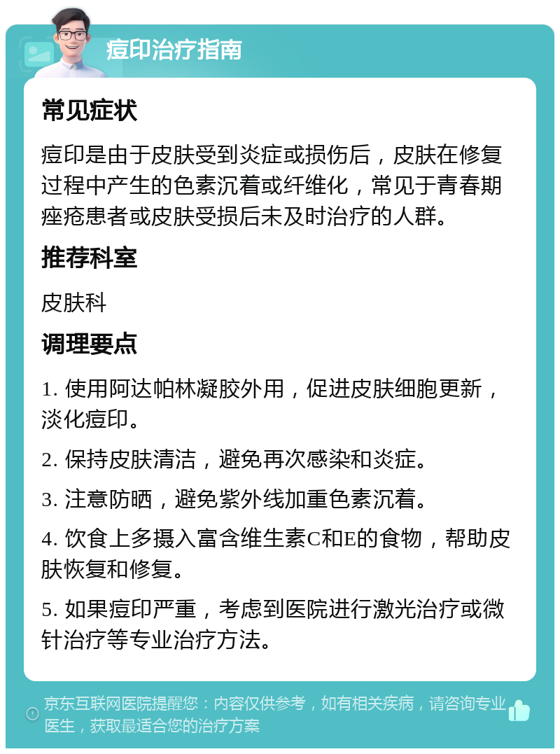 痘印治疗指南 常见症状 痘印是由于皮肤受到炎症或损伤后，皮肤在修复过程中产生的色素沉着或纤维化，常见于青春期痤疮患者或皮肤受损后未及时治疗的人群。 推荐科室 皮肤科 调理要点 1. 使用阿达帕林凝胶外用，促进皮肤细胞更新，淡化痘印。 2. 保持皮肤清洁，避免再次感染和炎症。 3. 注意防晒，避免紫外线加重色素沉着。 4. 饮食上多摄入富含维生素C和E的食物，帮助皮肤恢复和修复。 5. 如果痘印严重，考虑到医院进行激光治疗或微针治疗等专业治疗方法。