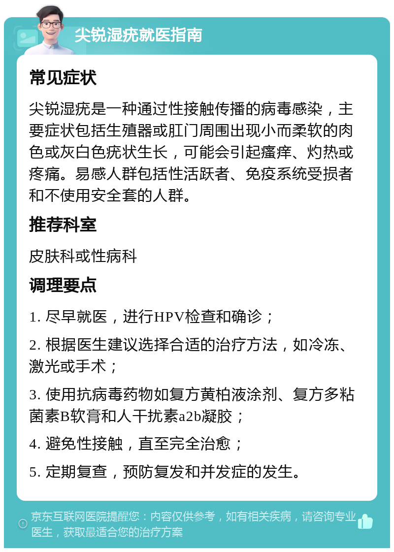 尖锐湿疣就医指南 常见症状 尖锐湿疣是一种通过性接触传播的病毒感染，主要症状包括生殖器或肛门周围出现小而柔软的肉色或灰白色疣状生长，可能会引起瘙痒、灼热或疼痛。易感人群包括性活跃者、免疫系统受损者和不使用安全套的人群。 推荐科室 皮肤科或性病科 调理要点 1. 尽早就医，进行HPV检查和确诊； 2. 根据医生建议选择合适的治疗方法，如冷冻、激光或手术； 3. 使用抗病毒药物如复方黄柏液涂剂、复方多粘菌素B软膏和人干扰素a2b凝胶； 4. 避免性接触，直至完全治愈； 5. 定期复查，预防复发和并发症的发生。