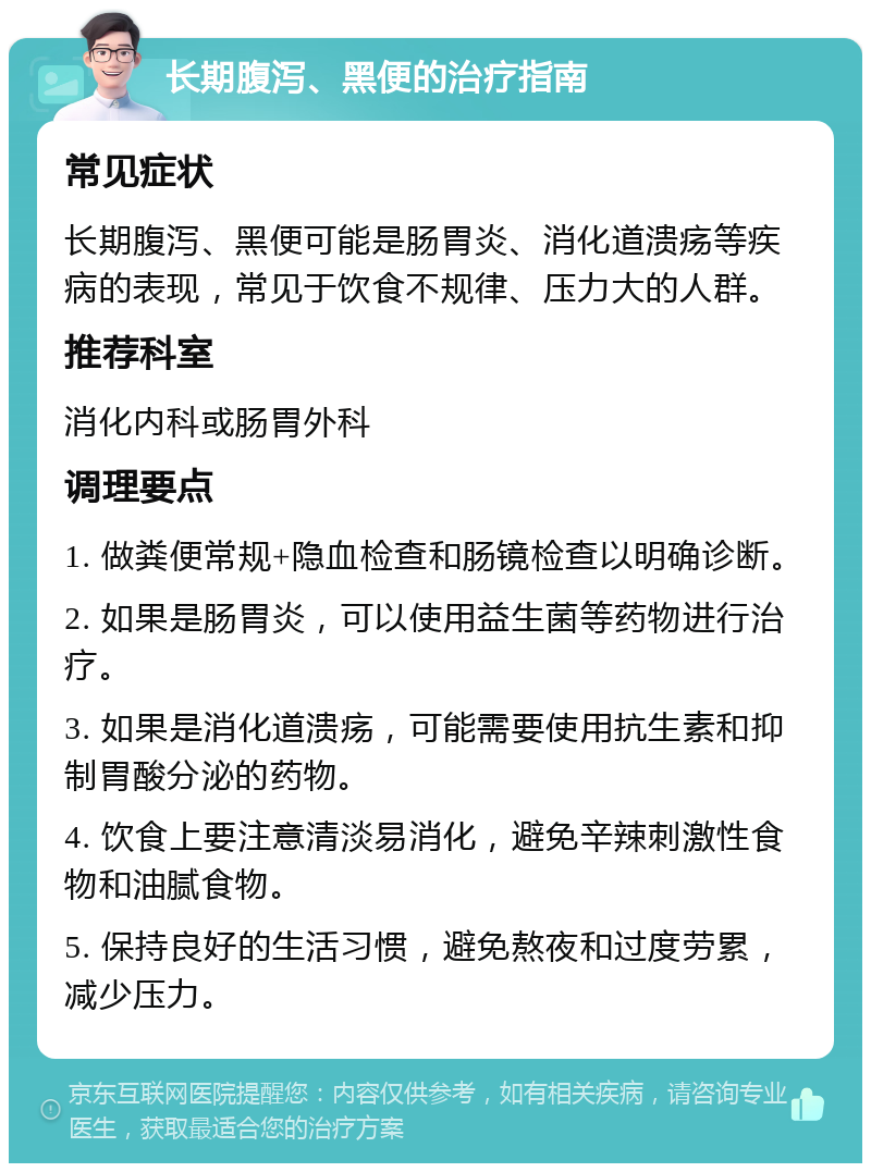 长期腹泻、黑便的治疗指南 常见症状 长期腹泻、黑便可能是肠胃炎、消化道溃疡等疾病的表现，常见于饮食不规律、压力大的人群。 推荐科室 消化内科或肠胃外科 调理要点 1. 做粪便常规+隐血检查和肠镜检查以明确诊断。 2. 如果是肠胃炎，可以使用益生菌等药物进行治疗。 3. 如果是消化道溃疡，可能需要使用抗生素和抑制胃酸分泌的药物。 4. 饮食上要注意清淡易消化，避免辛辣刺激性食物和油腻食物。 5. 保持良好的生活习惯，避免熬夜和过度劳累，减少压力。