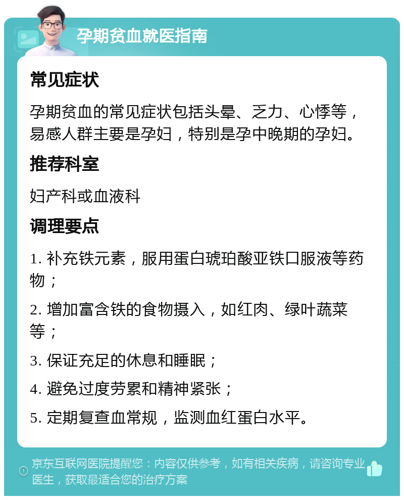 孕期贫血就医指南 常见症状 孕期贫血的常见症状包括头晕、乏力、心悸等，易感人群主要是孕妇，特别是孕中晚期的孕妇。 推荐科室 妇产科或血液科 调理要点 1. 补充铁元素，服用蛋白琥珀酸亚铁口服液等药物； 2. 增加富含铁的食物摄入，如红肉、绿叶蔬菜等； 3. 保证充足的休息和睡眠； 4. 避免过度劳累和精神紧张； 5. 定期复查血常规，监测血红蛋白水平。