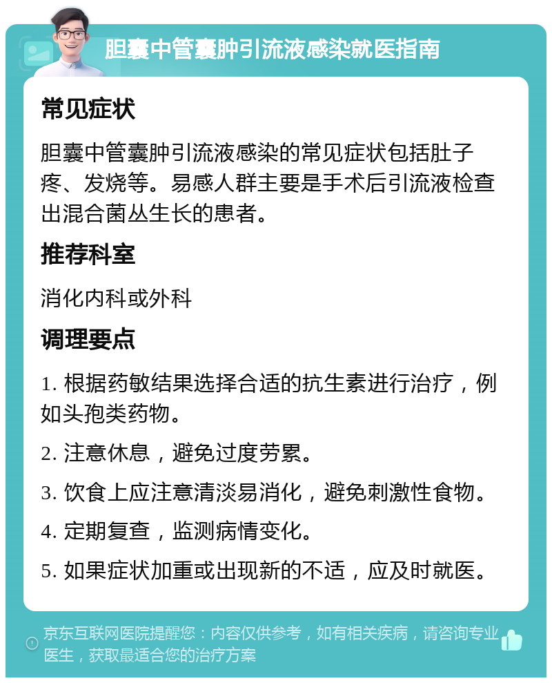 胆囊中管囊肿引流液感染就医指南 常见症状 胆囊中管囊肿引流液感染的常见症状包括肚子疼、发烧等。易感人群主要是手术后引流液检查出混合菌丛生长的患者。 推荐科室 消化内科或外科 调理要点 1. 根据药敏结果选择合适的抗生素进行治疗，例如头孢类药物。 2. 注意休息，避免过度劳累。 3. 饮食上应注意清淡易消化，避免刺激性食物。 4. 定期复查，监测病情变化。 5. 如果症状加重或出现新的不适，应及时就医。