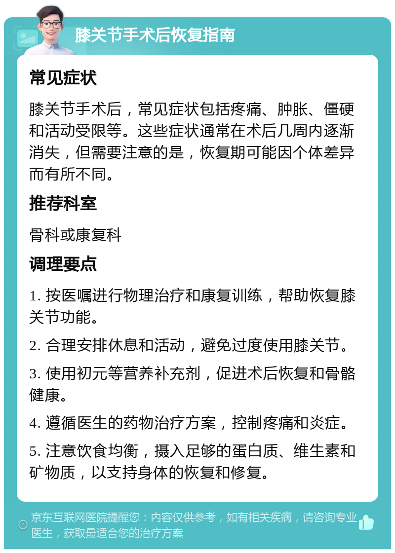 膝关节手术后恢复指南 常见症状 膝关节手术后，常见症状包括疼痛、肿胀、僵硬和活动受限等。这些症状通常在术后几周内逐渐消失，但需要注意的是，恢复期可能因个体差异而有所不同。 推荐科室 骨科或康复科 调理要点 1. 按医嘱进行物理治疗和康复训练，帮助恢复膝关节功能。 2. 合理安排休息和活动，避免过度使用膝关节。 3. 使用初元等营养补充剂，促进术后恢复和骨骼健康。 4. 遵循医生的药物治疗方案，控制疼痛和炎症。 5. 注意饮食均衡，摄入足够的蛋白质、维生素和矿物质，以支持身体的恢复和修复。