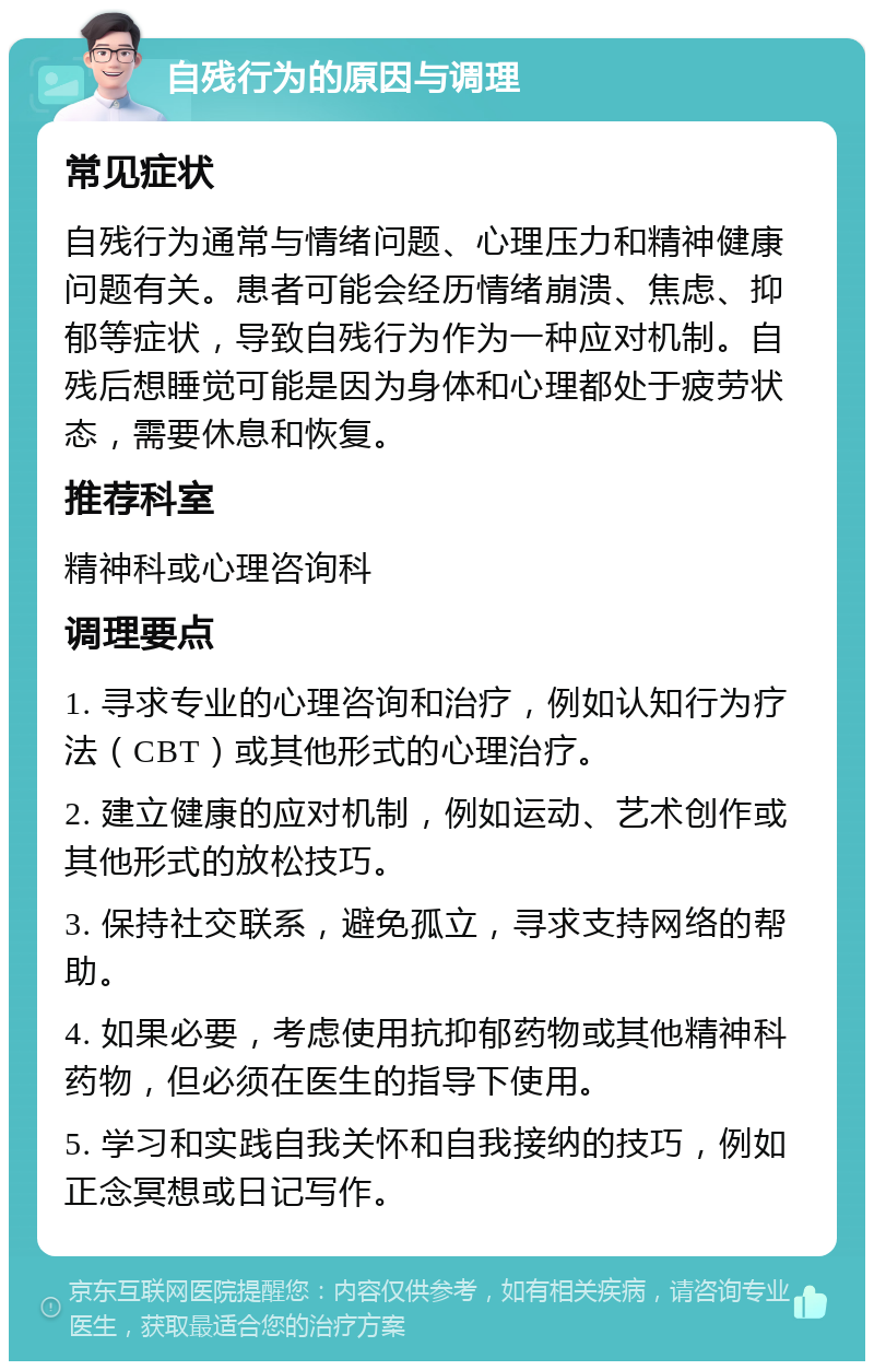 自残行为的原因与调理 常见症状 自残行为通常与情绪问题、心理压力和精神健康问题有关。患者可能会经历情绪崩溃、焦虑、抑郁等症状，导致自残行为作为一种应对机制。自残后想睡觉可能是因为身体和心理都处于疲劳状态，需要休息和恢复。 推荐科室 精神科或心理咨询科 调理要点 1. 寻求专业的心理咨询和治疗，例如认知行为疗法（CBT）或其他形式的心理治疗。 2. 建立健康的应对机制，例如运动、艺术创作或其他形式的放松技巧。 3. 保持社交联系，避免孤立，寻求支持网络的帮助。 4. 如果必要，考虑使用抗抑郁药物或其他精神科药物，但必须在医生的指导下使用。 5. 学习和实践自我关怀和自我接纳的技巧，例如正念冥想或日记写作。