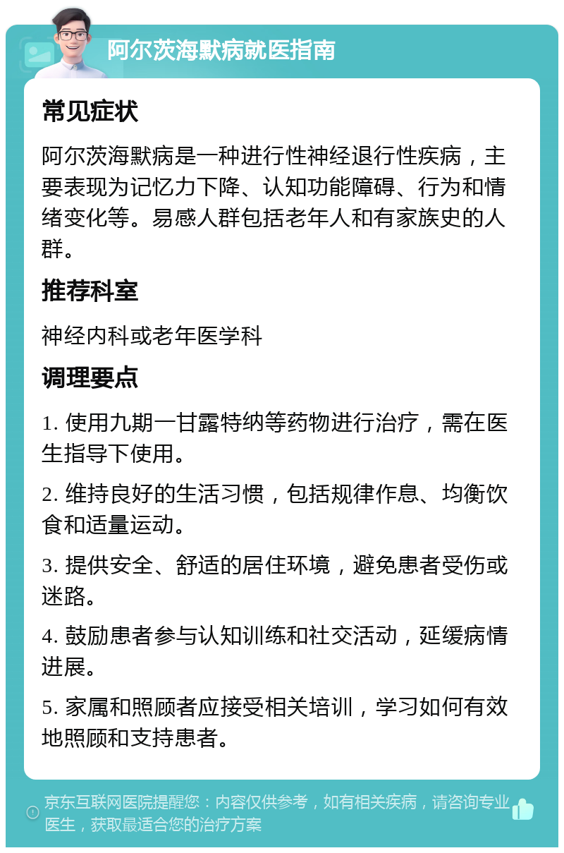 阿尔茨海默病就医指南 常见症状 阿尔茨海默病是一种进行性神经退行性疾病，主要表现为记忆力下降、认知功能障碍、行为和情绪变化等。易感人群包括老年人和有家族史的人群。 推荐科室 神经内科或老年医学科 调理要点 1. 使用九期一甘露特纳等药物进行治疗，需在医生指导下使用。 2. 维持良好的生活习惯，包括规律作息、均衡饮食和适量运动。 3. 提供安全、舒适的居住环境，避免患者受伤或迷路。 4. 鼓励患者参与认知训练和社交活动，延缓病情进展。 5. 家属和照顾者应接受相关培训，学习如何有效地照顾和支持患者。