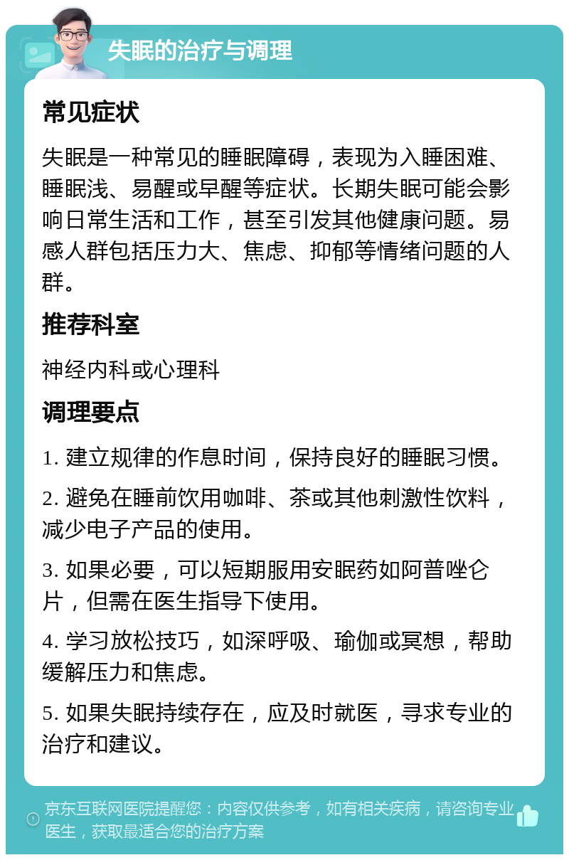 失眠的治疗与调理 常见症状 失眠是一种常见的睡眠障碍，表现为入睡困难、睡眠浅、易醒或早醒等症状。长期失眠可能会影响日常生活和工作，甚至引发其他健康问题。易感人群包括压力大、焦虑、抑郁等情绪问题的人群。 推荐科室 神经内科或心理科 调理要点 1. 建立规律的作息时间，保持良好的睡眠习惯。 2. 避免在睡前饮用咖啡、茶或其他刺激性饮料，减少电子产品的使用。 3. 如果必要，可以短期服用安眠药如阿普唑仑片，但需在医生指导下使用。 4. 学习放松技巧，如深呼吸、瑜伽或冥想，帮助缓解压力和焦虑。 5. 如果失眠持续存在，应及时就医，寻求专业的治疗和建议。