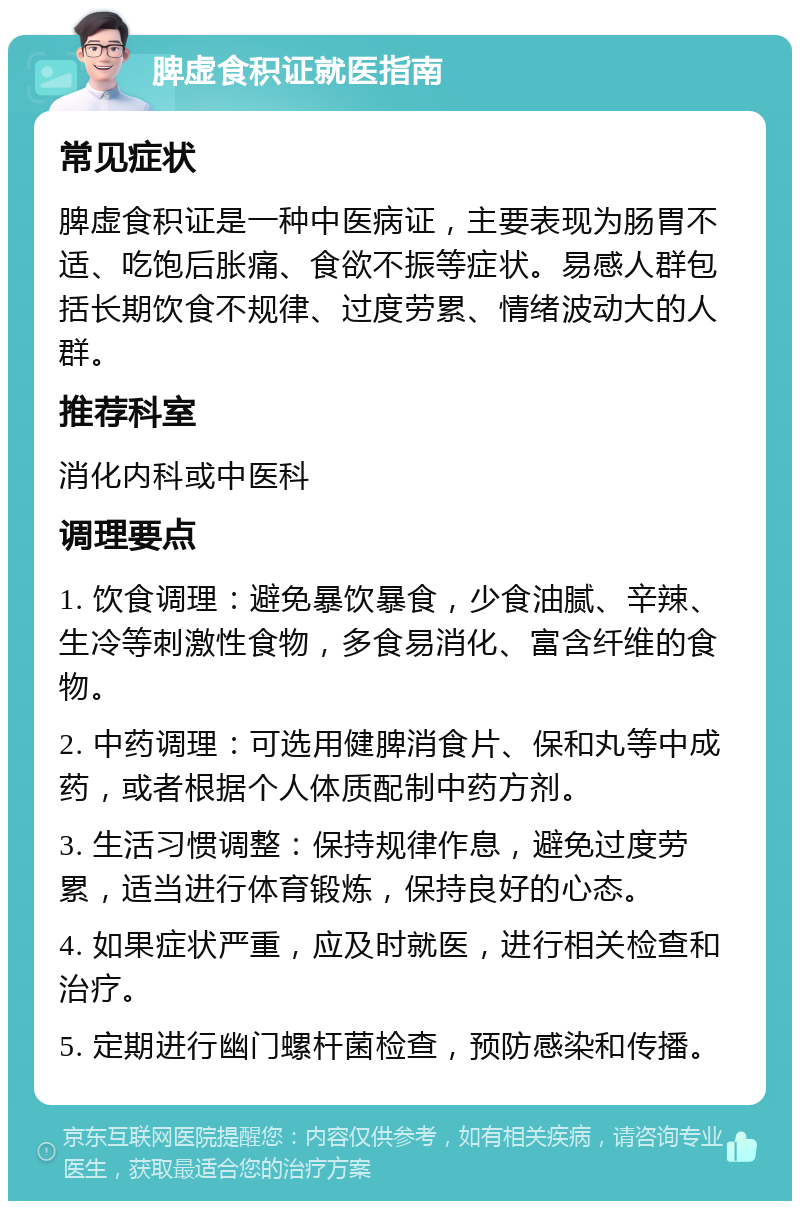 脾虚食积证就医指南 常见症状 脾虚食积证是一种中医病证，主要表现为肠胃不适、吃饱后胀痛、食欲不振等症状。易感人群包括长期饮食不规律、过度劳累、情绪波动大的人群。 推荐科室 消化内科或中医科 调理要点 1. 饮食调理：避免暴饮暴食，少食油腻、辛辣、生冷等刺激性食物，多食易消化、富含纤维的食物。 2. 中药调理：可选用健脾消食片、保和丸等中成药，或者根据个人体质配制中药方剂。 3. 生活习惯调整：保持规律作息，避免过度劳累，适当进行体育锻炼，保持良好的心态。 4. 如果症状严重，应及时就医，进行相关检查和治疗。 5. 定期进行幽门螺杆菌检查，预防感染和传播。