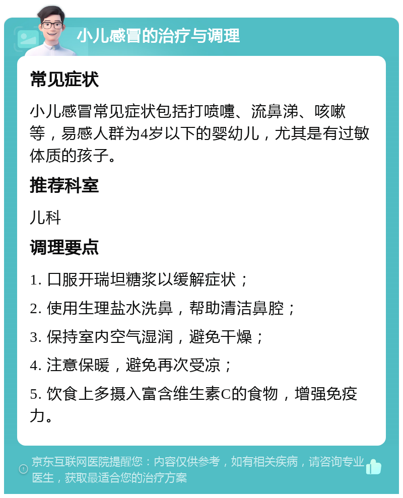 小儿感冒的治疗与调理 常见症状 小儿感冒常见症状包括打喷嚏、流鼻涕、咳嗽等，易感人群为4岁以下的婴幼儿，尤其是有过敏体质的孩子。 推荐科室 儿科 调理要点 1. 口服开瑞坦糖浆以缓解症状； 2. 使用生理盐水洗鼻，帮助清洁鼻腔； 3. 保持室内空气湿润，避免干燥； 4. 注意保暖，避免再次受凉； 5. 饮食上多摄入富含维生素C的食物，增强免疫力。