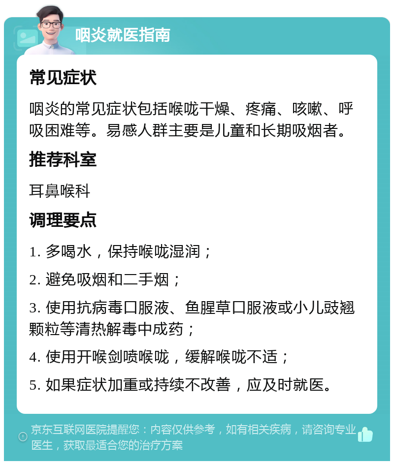 咽炎就医指南 常见症状 咽炎的常见症状包括喉咙干燥、疼痛、咳嗽、呼吸困难等。易感人群主要是儿童和长期吸烟者。 推荐科室 耳鼻喉科 调理要点 1. 多喝水，保持喉咙湿润； 2. 避免吸烟和二手烟； 3. 使用抗病毒口服液、鱼腥草口服液或小儿豉翘颗粒等清热解毒中成药； 4. 使用开喉剑喷喉咙，缓解喉咙不适； 5. 如果症状加重或持续不改善，应及时就医。