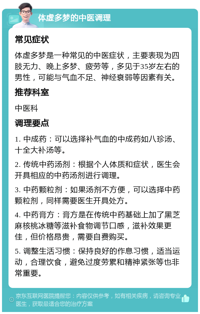 体虚多梦的中医调理 常见症状 体虚多梦是一种常见的中医症状，主要表现为四肢无力、晚上多梦、疲劳等，多见于35岁左右的男性，可能与气血不足、神经衰弱等因素有关。 推荐科室 中医科 调理要点 1. 中成药：可以选择补气血的中成药如八珍汤、十全大补汤等。 2. 传统中药汤剂：根据个人体质和症状，医生会开具相应的中药汤剂进行调理。 3. 中药颗粒剂：如果汤剂不方便，可以选择中药颗粒剂，同样需要医生开具处方。 4. 中药膏方：膏方是在传统中药基础上加了黑芝麻核桃冰糖等滋补食物调节口感，滋补效果更佳，但价格昂贵，需要自费购买。 5. 调整生活习惯：保持良好的作息习惯，适当运动，合理饮食，避免过度劳累和精神紧张等也非常重要。