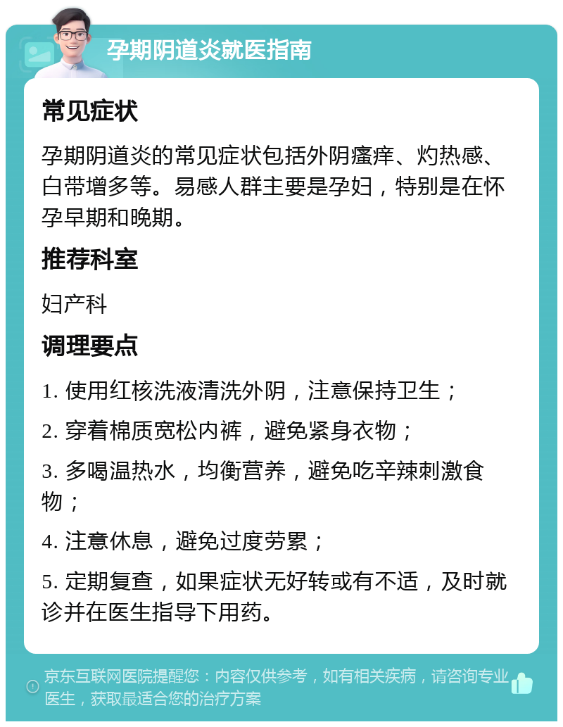 孕期阴道炎就医指南 常见症状 孕期阴道炎的常见症状包括外阴瘙痒、灼热感、白带增多等。易感人群主要是孕妇，特别是在怀孕早期和晚期。 推荐科室 妇产科 调理要点 1. 使用红核洗液清洗外阴，注意保持卫生； 2. 穿着棉质宽松内裤，避免紧身衣物； 3. 多喝温热水，均衡营养，避免吃辛辣刺激食物； 4. 注意休息，避免过度劳累； 5. 定期复查，如果症状无好转或有不适，及时就诊并在医生指导下用药。