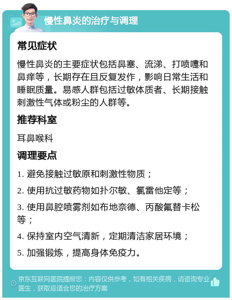 慢性鼻炎的治疗与调理 常见症状 慢性鼻炎的主要症状包括鼻塞、流涕、打喷嚏和鼻痒等，长期存在且反复发作，影响日常生活和睡眠质量。易感人群包括过敏体质者、长期接触刺激性气体或粉尘的人群等。 推荐科室 耳鼻喉科 调理要点 1. 避免接触过敏原和刺激性物质； 2. 使用抗过敏药物如扑尔敏、氯雷他定等； 3. 使用鼻腔喷雾剂如布地奈德、丙酸氟替卡松等； 4. 保持室内空气清新，定期清洁家居环境； 5. 加强锻炼，提高身体免疫力。