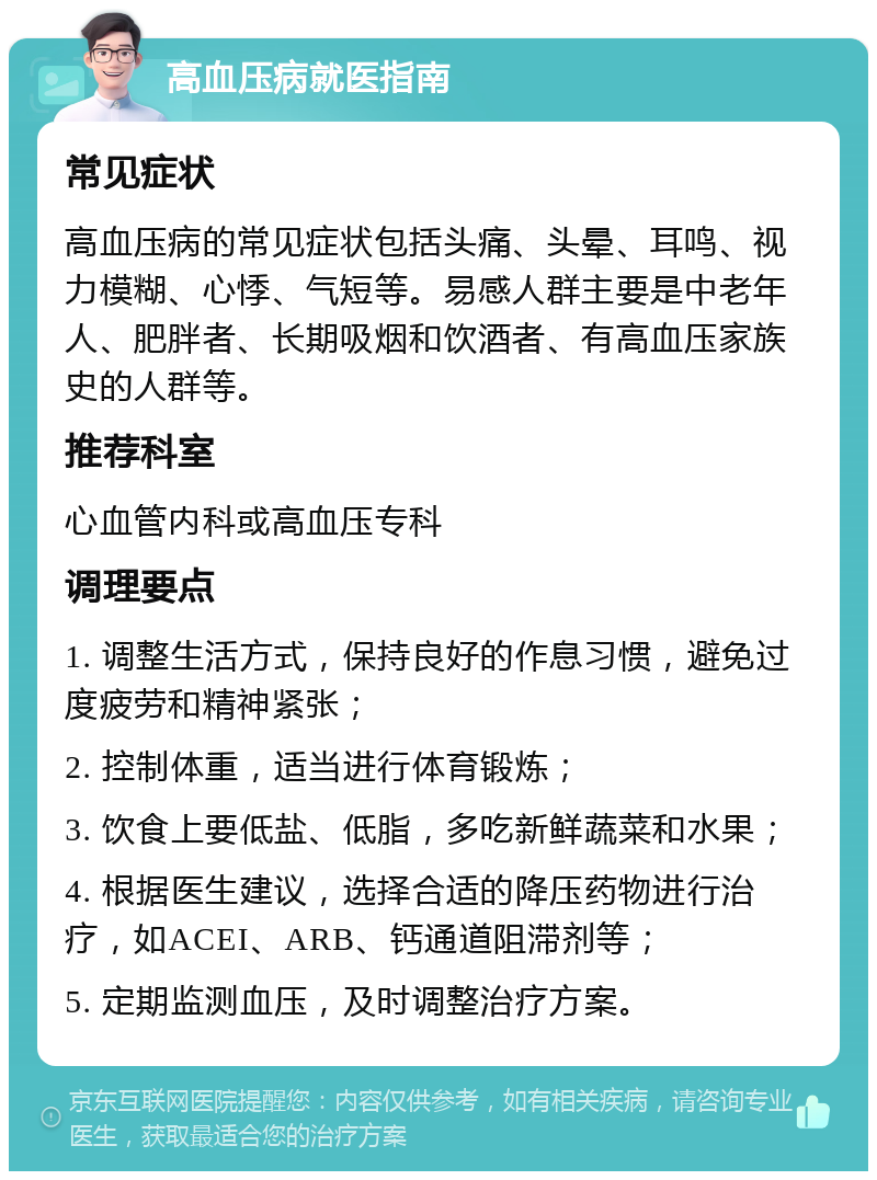 高血压病就医指南 常见症状 高血压病的常见症状包括头痛、头晕、耳鸣、视力模糊、心悸、气短等。易感人群主要是中老年人、肥胖者、长期吸烟和饮酒者、有高血压家族史的人群等。 推荐科室 心血管内科或高血压专科 调理要点 1. 调整生活方式，保持良好的作息习惯，避免过度疲劳和精神紧张； 2. 控制体重，适当进行体育锻炼； 3. 饮食上要低盐、低脂，多吃新鲜蔬菜和水果； 4. 根据医生建议，选择合适的降压药物进行治疗，如ACEI、ARB、钙通道阻滞剂等； 5. 定期监测血压，及时调整治疗方案。