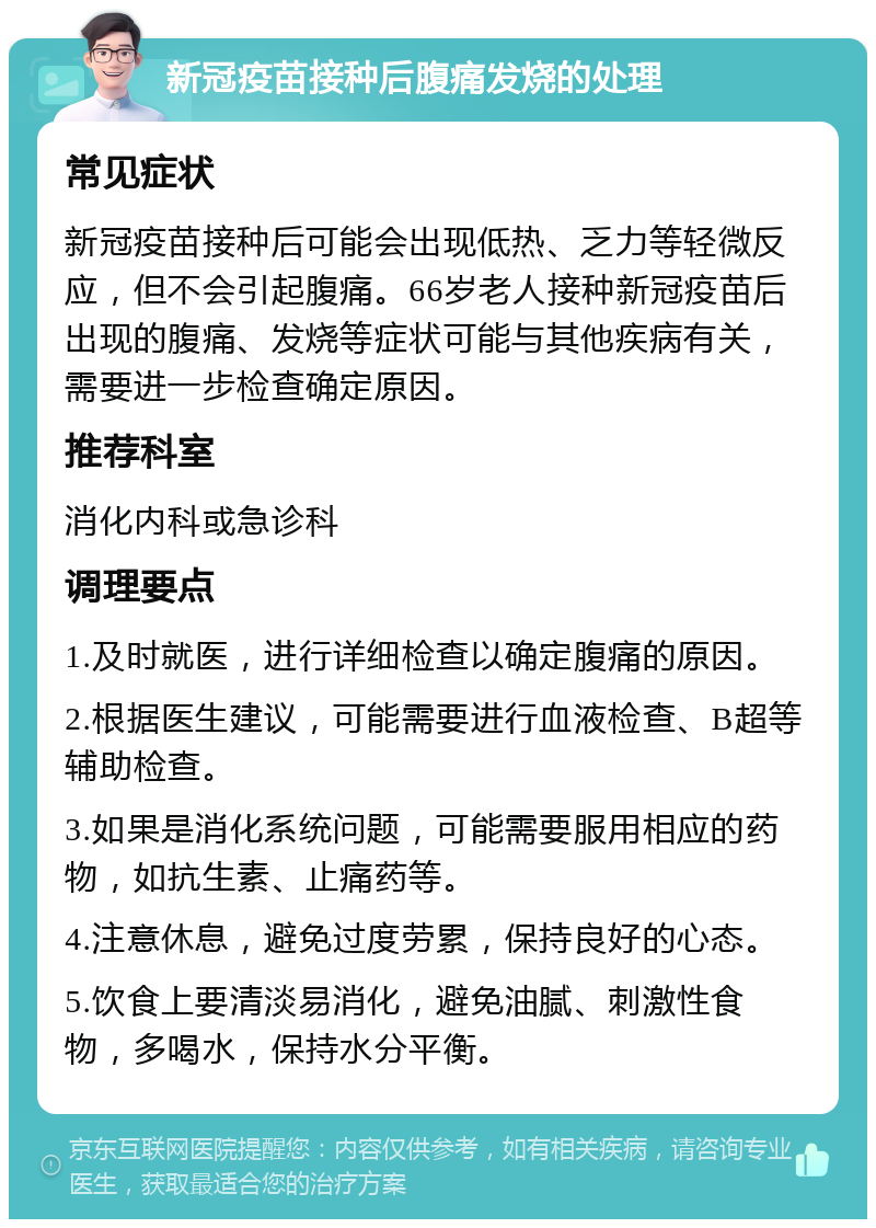 新冠疫苗接种后腹痛发烧的处理 常见症状 新冠疫苗接种后可能会出现低热、乏力等轻微反应，但不会引起腹痛。66岁老人接种新冠疫苗后出现的腹痛、发烧等症状可能与其他疾病有关，需要进一步检查确定原因。 推荐科室 消化内科或急诊科 调理要点 1.及时就医，进行详细检查以确定腹痛的原因。 2.根据医生建议，可能需要进行血液检查、B超等辅助检查。 3.如果是消化系统问题，可能需要服用相应的药物，如抗生素、止痛药等。 4.注意休息，避免过度劳累，保持良好的心态。 5.饮食上要清淡易消化，避免油腻、刺激性食物，多喝水，保持水分平衡。