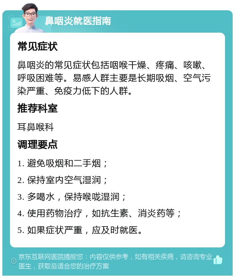 鼻咽炎就医指南 常见症状 鼻咽炎的常见症状包括咽喉干燥、疼痛、咳嗽、呼吸困难等。易感人群主要是长期吸烟、空气污染严重、免疫力低下的人群。 推荐科室 耳鼻喉科 调理要点 1. 避免吸烟和二手烟； 2. 保持室内空气湿润； 3. 多喝水，保持喉咙湿润； 4. 使用药物治疗，如抗生素、消炎药等； 5. 如果症状严重，应及时就医。