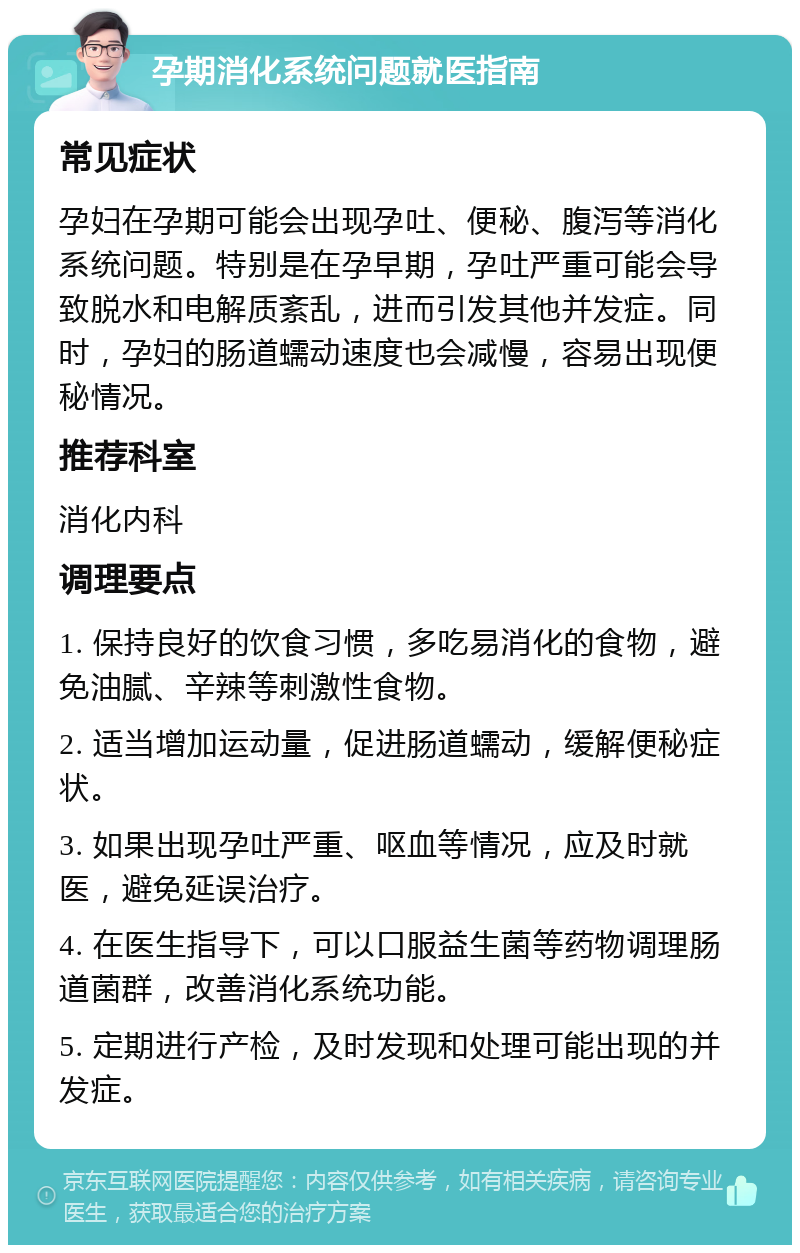 孕期消化系统问题就医指南 常见症状 孕妇在孕期可能会出现孕吐、便秘、腹泻等消化系统问题。特别是在孕早期，孕吐严重可能会导致脱水和电解质紊乱，进而引发其他并发症。同时，孕妇的肠道蠕动速度也会减慢，容易出现便秘情况。 推荐科室 消化内科 调理要点 1. 保持良好的饮食习惯，多吃易消化的食物，避免油腻、辛辣等刺激性食物。 2. 适当增加运动量，促进肠道蠕动，缓解便秘症状。 3. 如果出现孕吐严重、呕血等情况，应及时就医，避免延误治疗。 4. 在医生指导下，可以口服益生菌等药物调理肠道菌群，改善消化系统功能。 5. 定期进行产检，及时发现和处理可能出现的并发症。