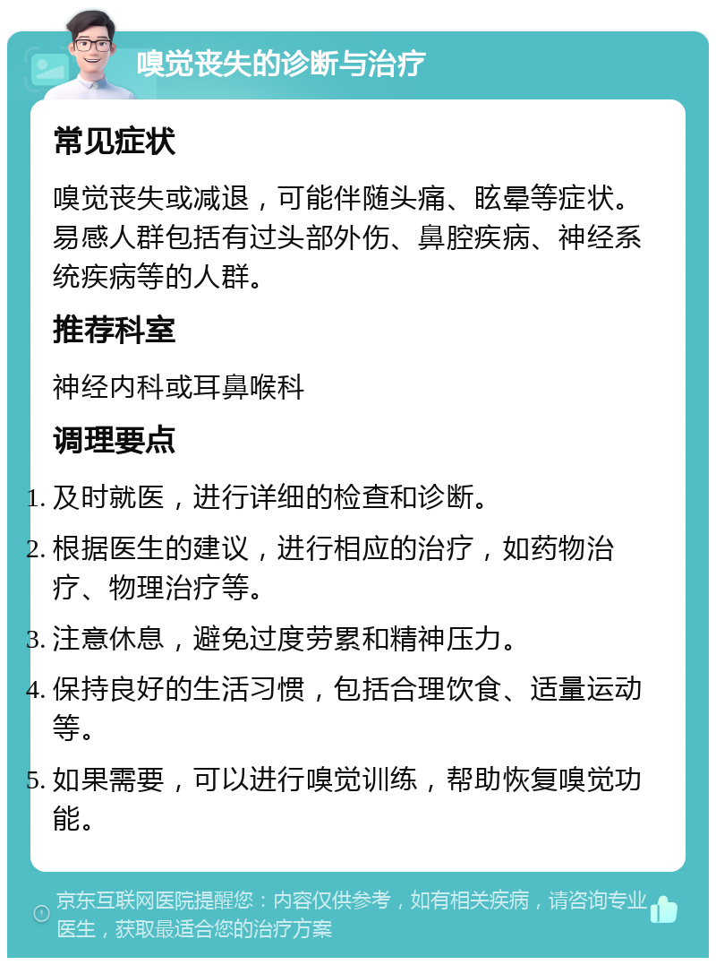 嗅觉丧失的诊断与治疗 常见症状 嗅觉丧失或减退，可能伴随头痛、眩晕等症状。易感人群包括有过头部外伤、鼻腔疾病、神经系统疾病等的人群。 推荐科室 神经内科或耳鼻喉科 调理要点 及时就医，进行详细的检查和诊断。 根据医生的建议，进行相应的治疗，如药物治疗、物理治疗等。 注意休息，避免过度劳累和精神压力。 保持良好的生活习惯，包括合理饮食、适量运动等。 如果需要，可以进行嗅觉训练，帮助恢复嗅觉功能。