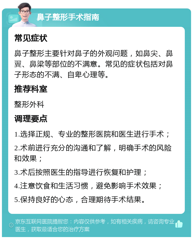 鼻子整形手术指南 常见症状 鼻子整形主要针对鼻子的外观问题，如鼻尖、鼻翼、鼻梁等部位的不满意。常见的症状包括对鼻子形态的不满、自卑心理等。 推荐科室 整形外科 调理要点 1.选择正规、专业的整形医院和医生进行手术； 2.术前进行充分的沟通和了解，明确手术的风险和效果； 3.术后按照医生的指导进行恢复和护理； 4.注意饮食和生活习惯，避免影响手术效果； 5.保持良好的心态，合理期待手术结果。