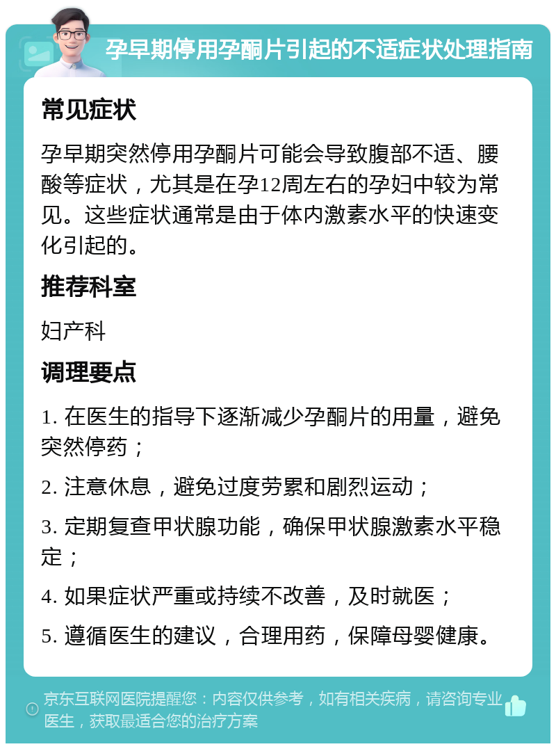 孕早期停用孕酮片引起的不适症状处理指南 常见症状 孕早期突然停用孕酮片可能会导致腹部不适、腰酸等症状，尤其是在孕12周左右的孕妇中较为常见。这些症状通常是由于体内激素水平的快速变化引起的。 推荐科室 妇产科 调理要点 1. 在医生的指导下逐渐减少孕酮片的用量，避免突然停药； 2. 注意休息，避免过度劳累和剧烈运动； 3. 定期复查甲状腺功能，确保甲状腺激素水平稳定； 4. 如果症状严重或持续不改善，及时就医； 5. 遵循医生的建议，合理用药，保障母婴健康。